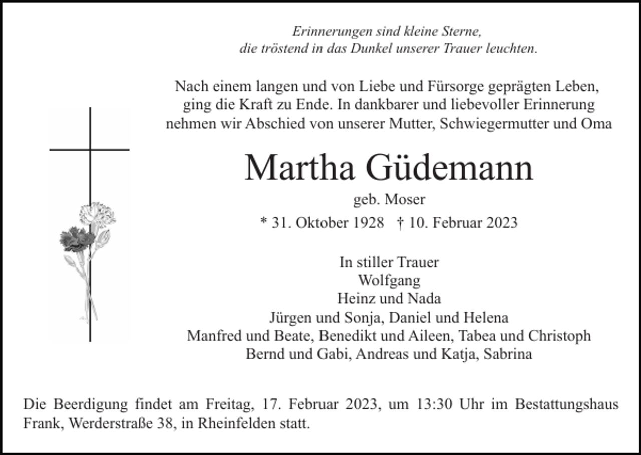 <p>Erinnerungen sind kleine Sterne,<br />die tröstend in das Dunkel unserer Trauer leuchten.</p><p>Nach einem langen und von Liebe und Fürsorge geprägten Leben,<br />ging die Kraft zu Ende. In dankbarer und liebevoller Erinnerung<br />nehmen wir Abschied von unserer Mutter, Schwiegermutter und Oma</p><p>Martha Güdemann<br />geb. Moser<br />* 31. Oktober 1928 † 10. Februar 2023<br />In stiller Trauer<br />Wolfgang<br />Heinz und Nada<br />Jürgen und Sonja, Daniel und Helena<br />Manfred und Beate, Benedikt und Aileen, Tabea und Christoph<br />Bernd und Gabi, Andreas und Katja, Sabrina<br />Die Beerdigung findet am Freitag, 17. Februar 2023, um 13:30 Uhr im Bestattungshaus<br />Frank, Werderstraße 38, in Rheinfelden statt.</p>