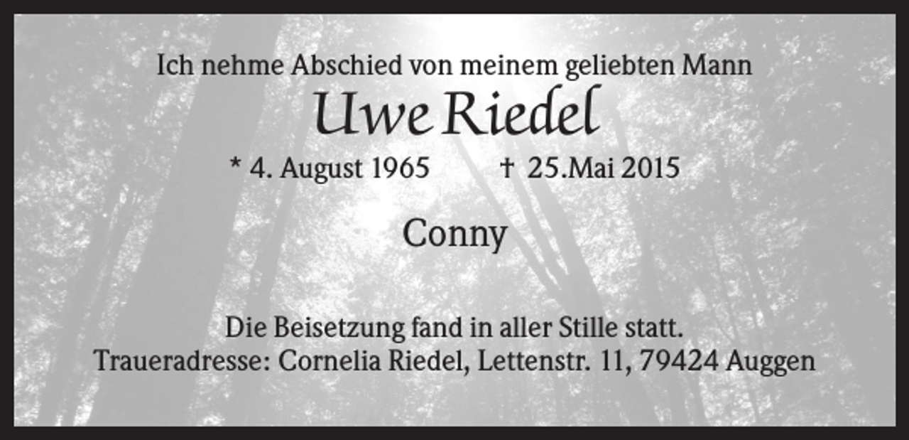 <p>Ich nehme Abschied von meinem geliebten Mann</p><p>Uwe Riedel<br />* 4. August 1965</p><p>† 25.Mai 2015</p><p>Conny<br />Die Beisetzung fand in aller Stille statt.<br />Traueradresse: Cornelia Riedel, Lettenstr. 11, 79424 Auggen</p>