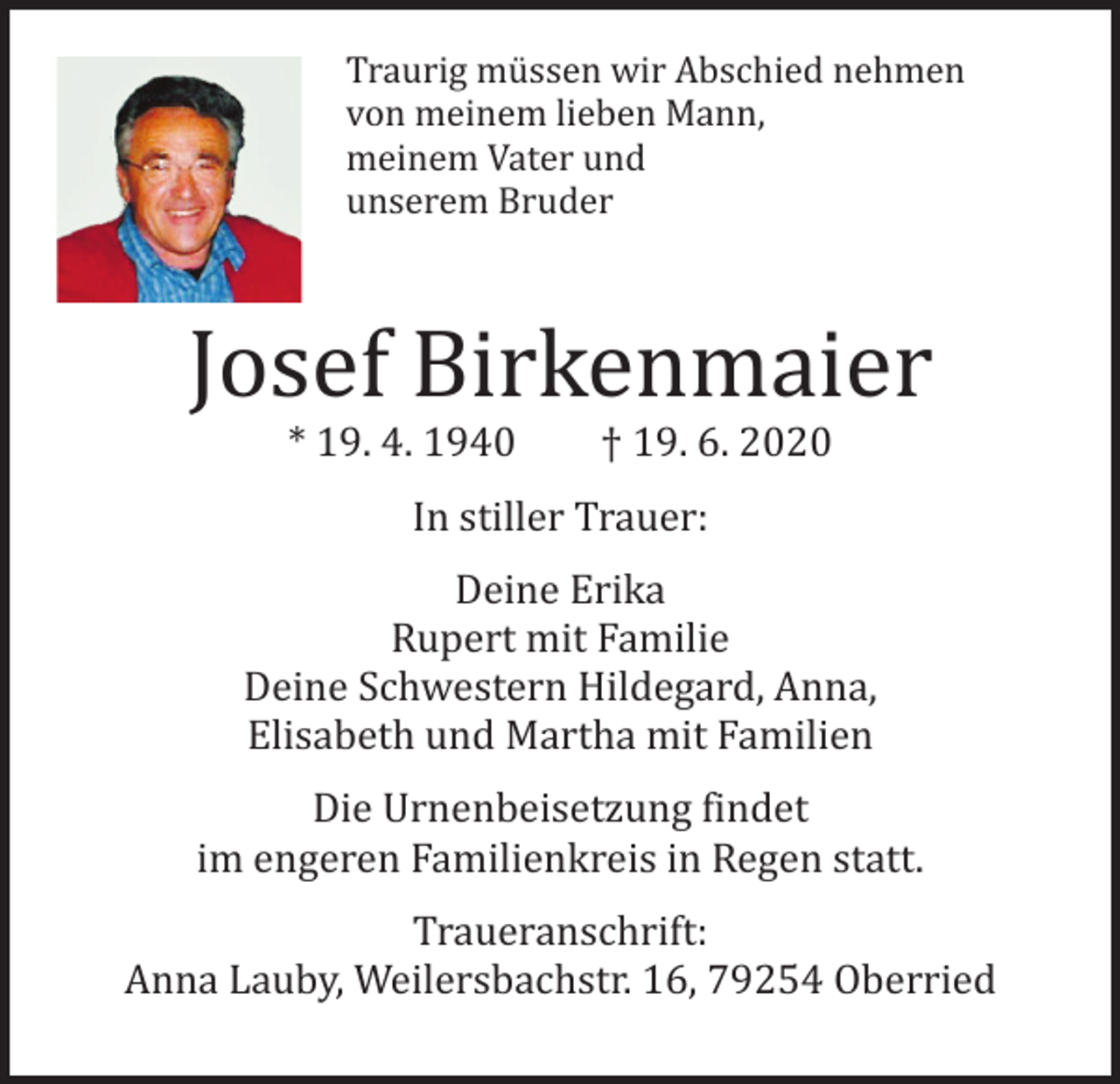 <p>Traurig müssen wir Abschied nehmen<br />von meinem lieben Mann,<br />meinem Vater und<br />unserem Bruder</p><p>Josef Birkenmaier<br />* 19. 4. 1940</p><p>† 19. 6. 2020</p><p>In stiller Trauer:</p><p>Deine Erika<br />Rupert mit Familie<br />Deine Schwestern Hildegard, Anna,<br />Elisabeth und Martha mit Familien</p><p>Die Urnenbeisetzung findet<br />im engeren Familienkreis in Regen statt.</p><p>Traueranschrift:<br />Anna Lauby, Weilersbachstr. 16, 79254 Oberried</p>