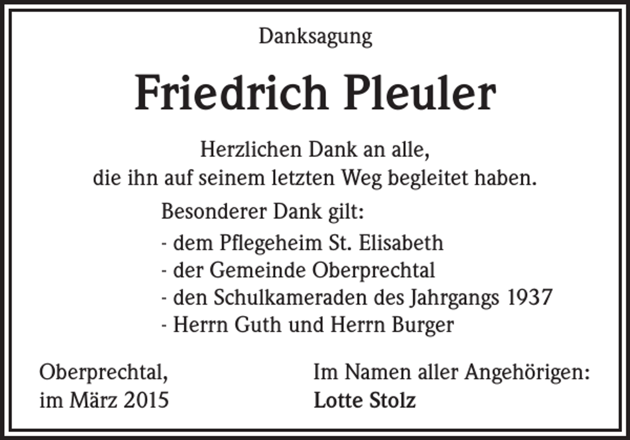 <p>Danksagung</p><p>Friedrich Pleuler<br />Herzlichen Dank an alle,<br />die ihn auf seinem letzten Weg begleitet haben.<br />Besonderer Dank gilt:<br />- dem Pflegeheim St. Elisabeth<br />- der Gemeinde Oberprechtal<br />- den Schulkameraden des Jahrgangs 1937<br />- Herrn Guth und Herrn Burger<br />Oberprechtal,<br />im März 2015</p><p>Im Namen aller Angehörigen:<br />Lotte Stolz</p>