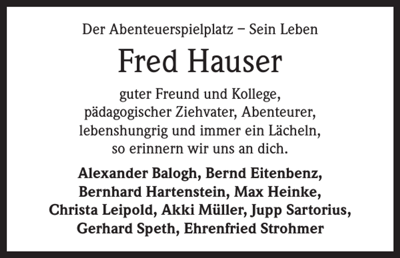 <p>Der Abenteuerspielplatz – Sein Leben</p><p>Fred Hauser<br />guter Freund und Kollege,<br />pädagogischer Ziehvater, Abenteurer,<br />lebenshungrig und immer ein Lächeln,<br />so erinnern wir uns an dich.<br />Alexander Balogh, Bernd Eitenbenz,<br />Bernhard Hartenstein, Max Heinke,<br />Christa Leipold, Akki Müller, Jupp Sartorius,<br />Gerhard Speth, Ehrenfried Strohmer</p>