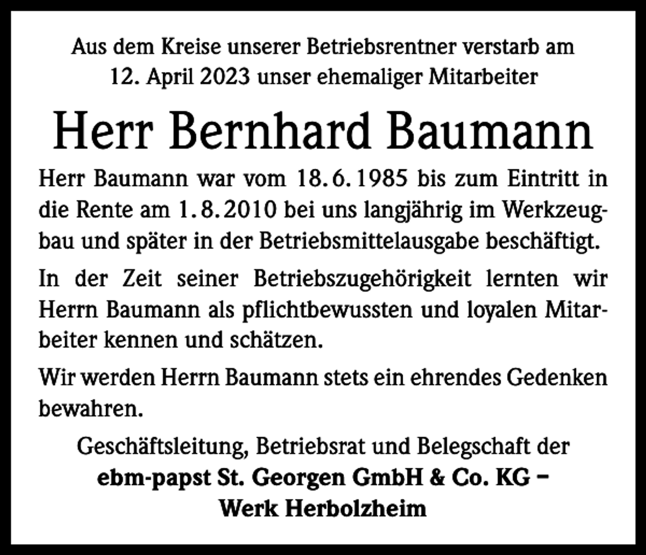 <p>Aus dem Kreise unserer Betriebsrentner verstarb am<br />12. April 2023 unser ehemaliger Mitarbeiter</p><p>Herr Bernhard Baumann<br />Herr Baumann war vom 18. 6. 1985 bis zum Eintritt in<br />die Rente am 1. 8. 2010 bei uns langjährig im Werkzeugbau und später in der Betriebsmittelausgabe beschäftigt.<br />In der Zeit seiner Betriebszugehörigkeit lernten wir<br />Herrn Baumann als pflichtbewussten und loyalen Mitarbeiter kennen und schätzen.<br />Wir werden Herrn Baumann stets ein ehrendes Gedenken<br />bewahren.<br />Geschäftsleitung, Betriebsrat und Belegschaft der<br />ebm-papst St. Georgen GmbH &amp; Co. KG –<br />Werk Herbolzheim</p>