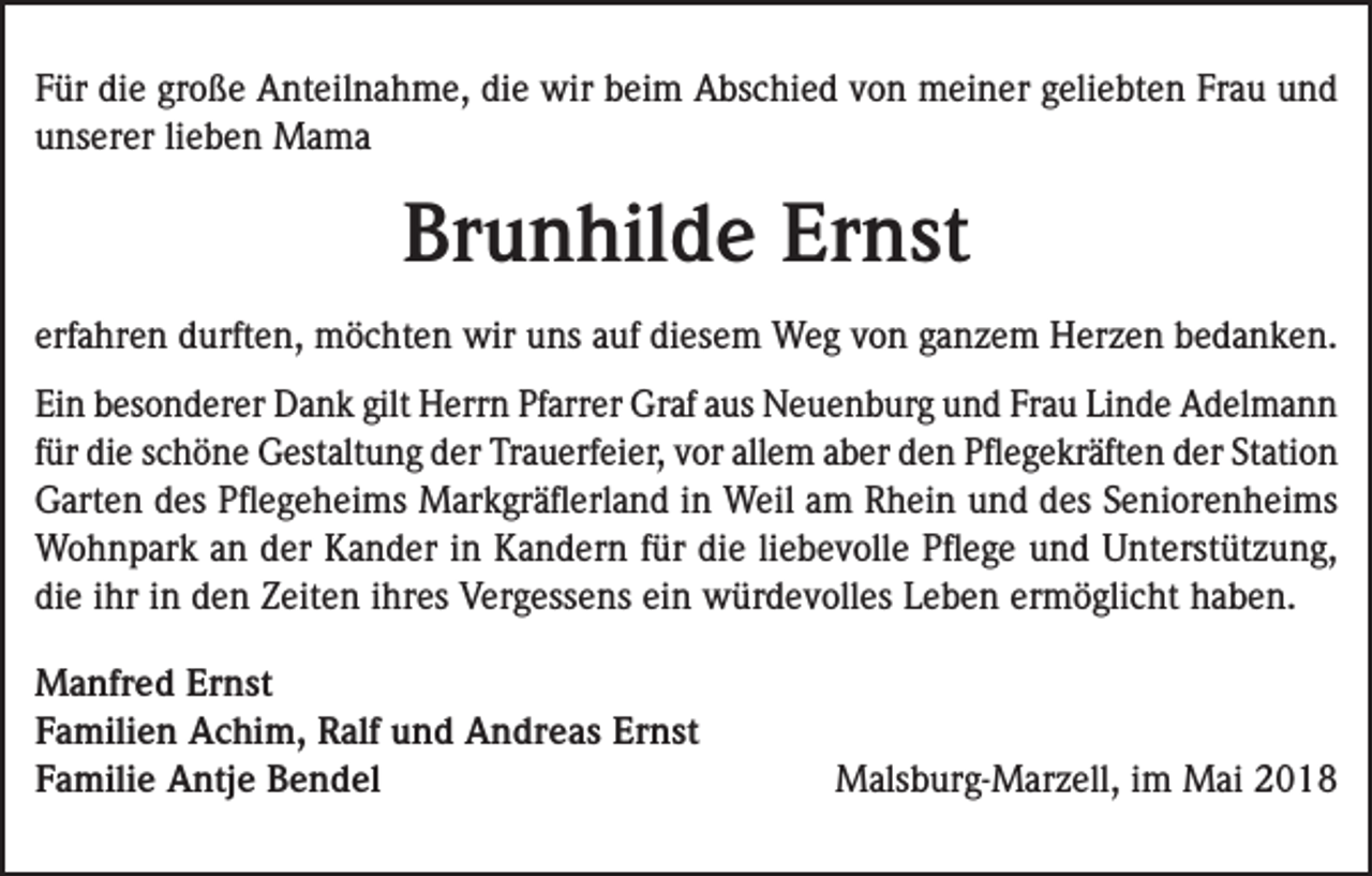 <p>Für die große Anteilnahme, die wir beim Abschied von meiner geliebten Frau und<br />unserer lieben Mama</p><p>Brunhilde Ernst<br />erfahren durften, möchten wir uns auf diesem Weg von ganzem Herzen bedanken.<br />Ein besonderer Dank gilt Herrn Pfarrer Graf aus Neuenburg und Frau Linde Adelmann<br />für die schöne Gestaltung der Trauerfeier, vor allem aber den Pflegekräften der Station<br />Garten des Pflegeheims Markgräflerland in Weil am Rhein und des Seniorenheims<br />Wohnpark an der Kander in Kandern für die liebevolle Pflege und Unterstützung,<br />die ihr in den Zeiten ihres Vergessens ein würdevolles Leben ermöglicht haben.<br />Manfred Ernst<br />Familien Achim, Ralf und Andreas Ernst<br />Familie Antje Bendel</p><p>Malsburg-Marzell, im Mai 2018</p>
