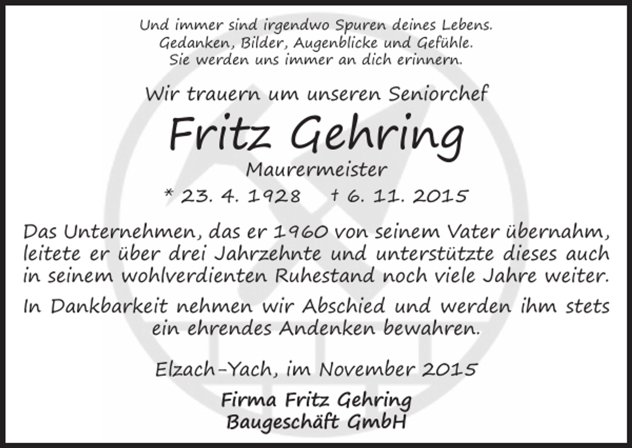 <p>Und immer sind irgendwo Spuren deines Lebens.<br />Gedanken, Bilder, Augenblicke und Gefühle.<br />Sie werden uns immer an dich erinnern.</p><p>Wir trauern um unseren Seniorchef</p><p>Fritz Gehring</p><p>Maurermeister<br />* 23. 4. 1928 † 6. 11. 2015<br />Das Unternehmen, das er 1960 von seinem Vater übernahm,<br />leitete er über drei Jahrzehnte und unterstützte dieses auch<br />in seinem wohlverdienten Ruhestand noch viele Jahre weiter.<br />In Dankbarkeit nehmen wir Abschied und werden ihm stets<br />ein ehrendes Andenken bewahren.<br />Elzach-Yach, im November 2015<br />Firma Fritz Gehring<br />Baugeschäft GmbH</p>
