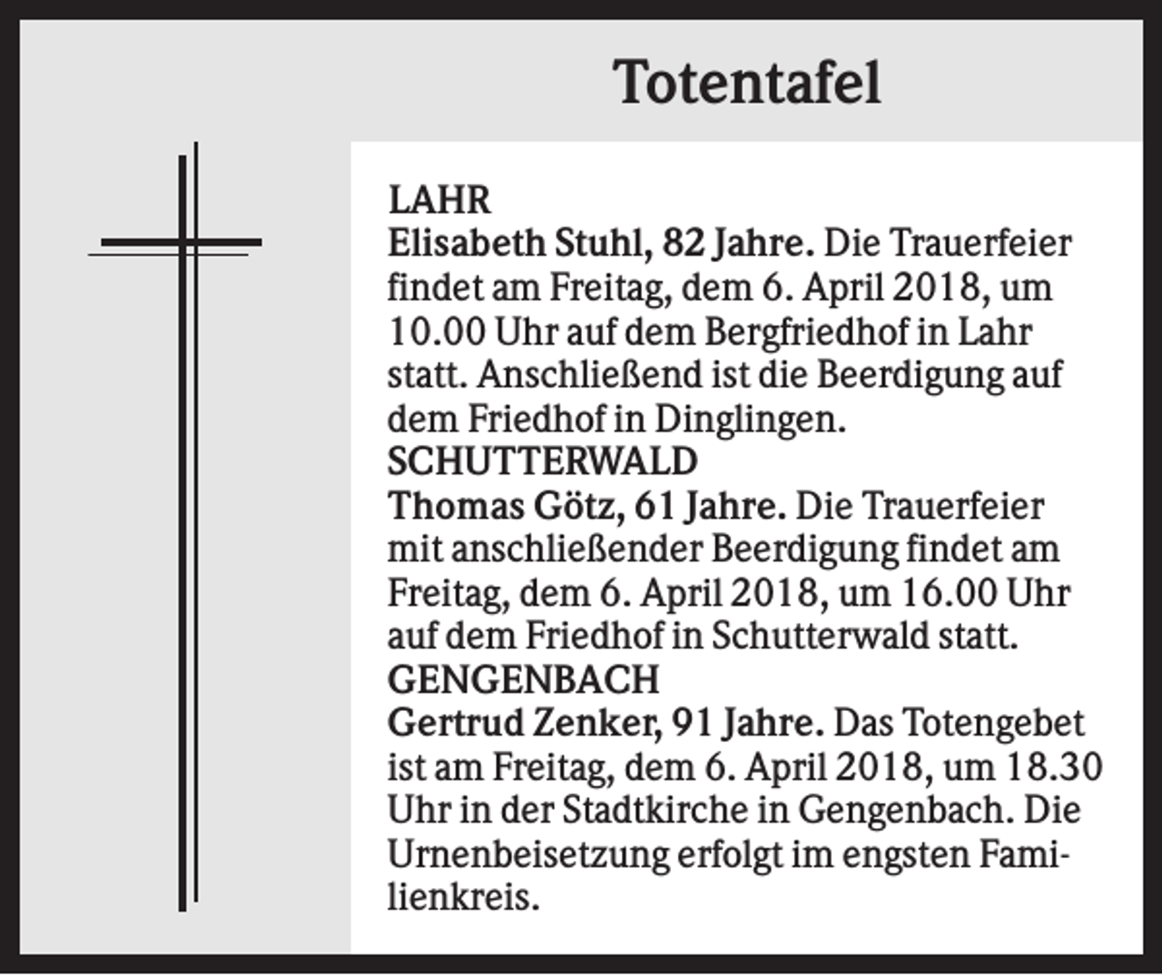 <p>Totentafel<br />LAHR<br />Elisabeth Stuhl, 82 Jahre. Die Trauerfeier<br />findet am Freitag, dem 6. April 2018, um<br />10.00 Uhr auf dem Bergfriedhof in Lahr<br />statt. Anschließend ist die Beerdigung auf<br />dem Friedhof in Dinglingen.<br />SCHUTTERWALD<br />Thomas Götz, 61 Jahre. Die Trauerfeier<br />mit anschließender Beerdigung findet am<br />Freitag, dem 6. April 2018, um 16.00 Uhr<br />auf dem Friedhof in Schutterwald statt.<br />GENGENBACH<br />Gertrud Zenker, 91 Jahre. Das Totengebet<br />ist am Freitag, dem 6. April 2018, um 18.30<br />Uhr in der Stadtkirche in Gengenbach. Die<br />Urnenbeisetzung erfolgt im engsten Familienkreis.</p>