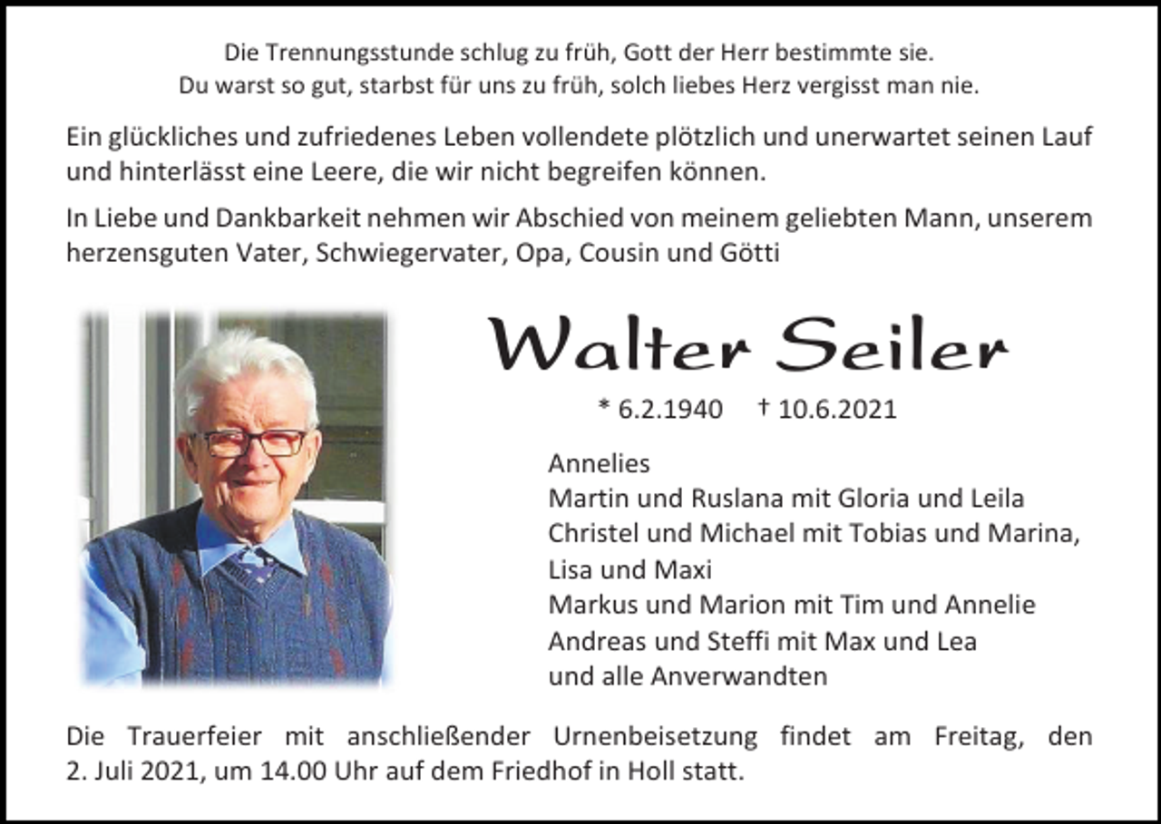 <p>Die Trennungsstunde schlug zu früh, Gott der Herr bestimmte sie.<br />Du warst so gut, starbst für uns zu früh, solch liebes Herz vergisst man nie.</p><p>Ein glückliches und zufriedenes Leben vollendete plötzlich und unerwartet seinen Lauf<br />und hinterlässt eine Leere, die wir nicht begreifen können.<br />In Liebe und Dankbarkeit nehmen wir Abschied von meinem geliebten Mann, unserem<br />herzensguten Vater, Schwiegervater, Opa, Cousin und Götti</p><p>Walter Seiler<br />* 6.2.1940</p><p>† 10.6.2021</p><p>Annelies<br />Martin und Ruslana mit Gloria und Leila<br />Christel und Michael mit Tobias und Marina,<br />Lisa und Maxi<br />Markus und Marion mit Tim und Annelie<br />Andreas und Steffi mit Max und Lea<br />und alle Anverwandten<br />Die Trauerfeier mit anschließender Urnenbeisetzung findet am Freitag, den<br />2. Juli 2021, um 14.00 Uhr auf dem Friedhof in Holl statt.</p>