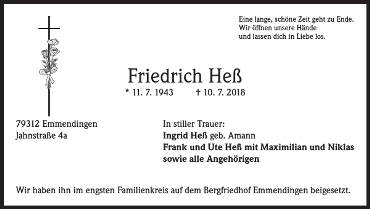 <p>Eine lange, schöne Zeit geht zu Ende.<br />Wir öffnen unsere Hände<br />und lassen dich in Liebe los.</p><p>Friedrich Heß</p><p>* 11. 7. 1943</p><p>† 10. 7. 2018</p><p>79312 Emmendingen<br />In stiller Trauer:<br />Jahnstraße 4a Ingrid Heß geb. Amann<br />Frank und Ute Heß mit Maximilian und Niklas<br />sowie alle Angehörigen<br />Wir haben ihn im engsten Familienkreis auf dem Bergfriedhof Emmendingen beigesetzt.</p>