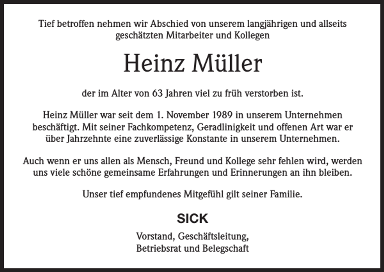 <p>Tief betroffen nehmen wir Abschied von unserem langjährigen und allseits<br />geschätzten Mitarbeiter und Kollegen</p><p>Heinz Müller<br />der im Alter von 63 Jahren viel zu früh verstorben ist.<br />Heinz Müller war seit dem 1. November 1989 in unserem Unternehmen<br />beschäftigt. Mit seiner Fachkompetenz, Geradlinigkeit und offenen Art war er<br />über Jahrzehnte eine zuverlässige Konstante in unserem Unternehmen.<br />Auch wenn er uns allen als Mensch, Freund und Kollege sehr fehlen wird, werden<br />uns viele schöne gemeinsame Erfahrungen und Erinnerungen an ihn bleiben.<br />Unser tief empfundenes Mitgefühl gilt seiner Familie.</p><p>SICK<br />Vorstand, Geschäftsleitung,<br />Betriebsrat und Belegschaft</p>