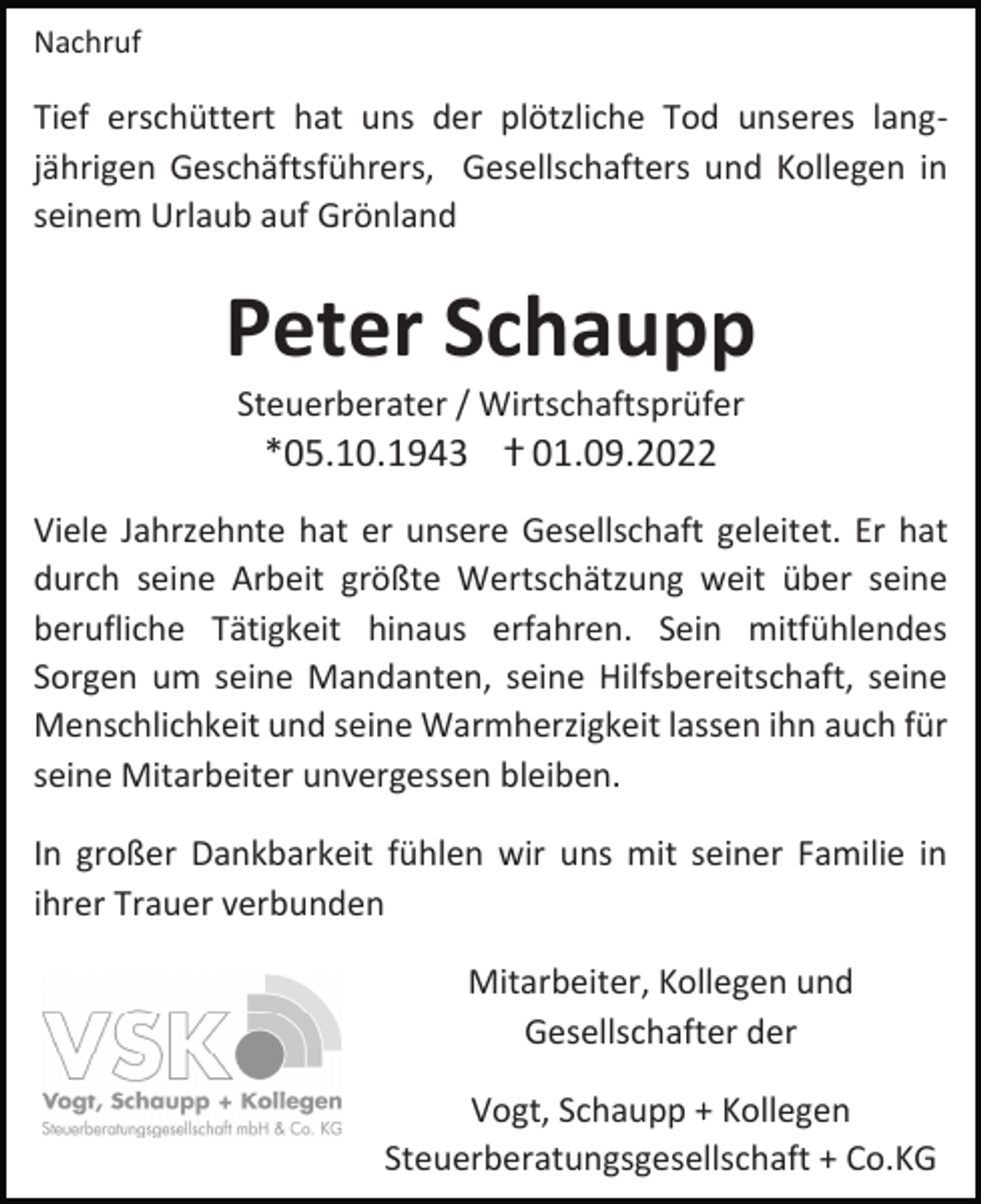 <p>Nachruf</p><p>Tief erschüttert hat uns der plötzliche Tod unseres langjährigen Geschäftsführers, Gesellschafters und Kollegen in<br />seinem Urlaub auf Grönland</p><p>Peter Schaupp<br />Steuerberater / Wirtschaftsprüfer</p><p>*05.10.1943 ⴕ 01.09.2022<br />Viele Jahrzehnte hat er unsere Gesellschaft geleitet. Er hat<br />durch seine Arbeit größte Wertschätzung weit über seine<br />berufliche Tätigkeit hinaus erfahren. Sein mitfühlendes<br />Sorgen um seine Mandanten, seine Hilfsbereitschaft, seine<br />Menschlichkeit und seine Warmherzigkeit lassen ihn auch für<br />seine Mitarbeiter unvergessen bleiben.<br />In großer Dankbarkeit fühlen wir uns mit seiner Familie in<br />ihrer Trauer verbunden<br />Mitarbeiter, Kollegen und<br />Gesellschafter der<br />Vogt, Schaupp + Kollegen<br />Steuerberatungsgesellschaft + Co.KG</p>