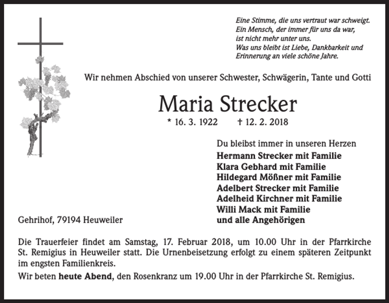 <p>Eine Stimme, die uns vertraut war schweigt.<br />Ein Mensch, der immer für uns da war,<br />ist nicht mehr unter uns.<br />Was uns bleibt ist Liebe, Dankbarkeit und<br />Erinnerung an viele schöne Jahre.</p><p>Wir nehmen Abschied von unserer Schwester, Schwägerin, Tante und Gotti</p><p>Maria Strecker<br />* 16. 3. 1922 † 12. 2. 2018</p><p>Gehrihof, 79194 Heuweiler</p><p>Du bleibst immer in unseren Herzen<br />Hermann Strecker mit Familie<br />Klara Gebhard mit Familie<br />Hildegard Mößner mit Familie<br />Adelbert Strecker mit Familie<br />Adelheid Kirchner mit Familie<br />Willi Mack mit Familie<br />und alle Angehörigen</p><p>Die Trauerfeier findet am Samstag, 17. Februar 2018, um 10.00 Uhr in der Pfarrkirche<br />St. Remigius in Heuweiler statt. Die Urnenbeisetzung erfolgt zu einem späteren Zeitpunkt<br />im engsten Familienkreis.<br />Wir beten heute Abend, den Rosenkranz um 19.00 Uhr in der Pfarrkirche St. Remigius.</p>