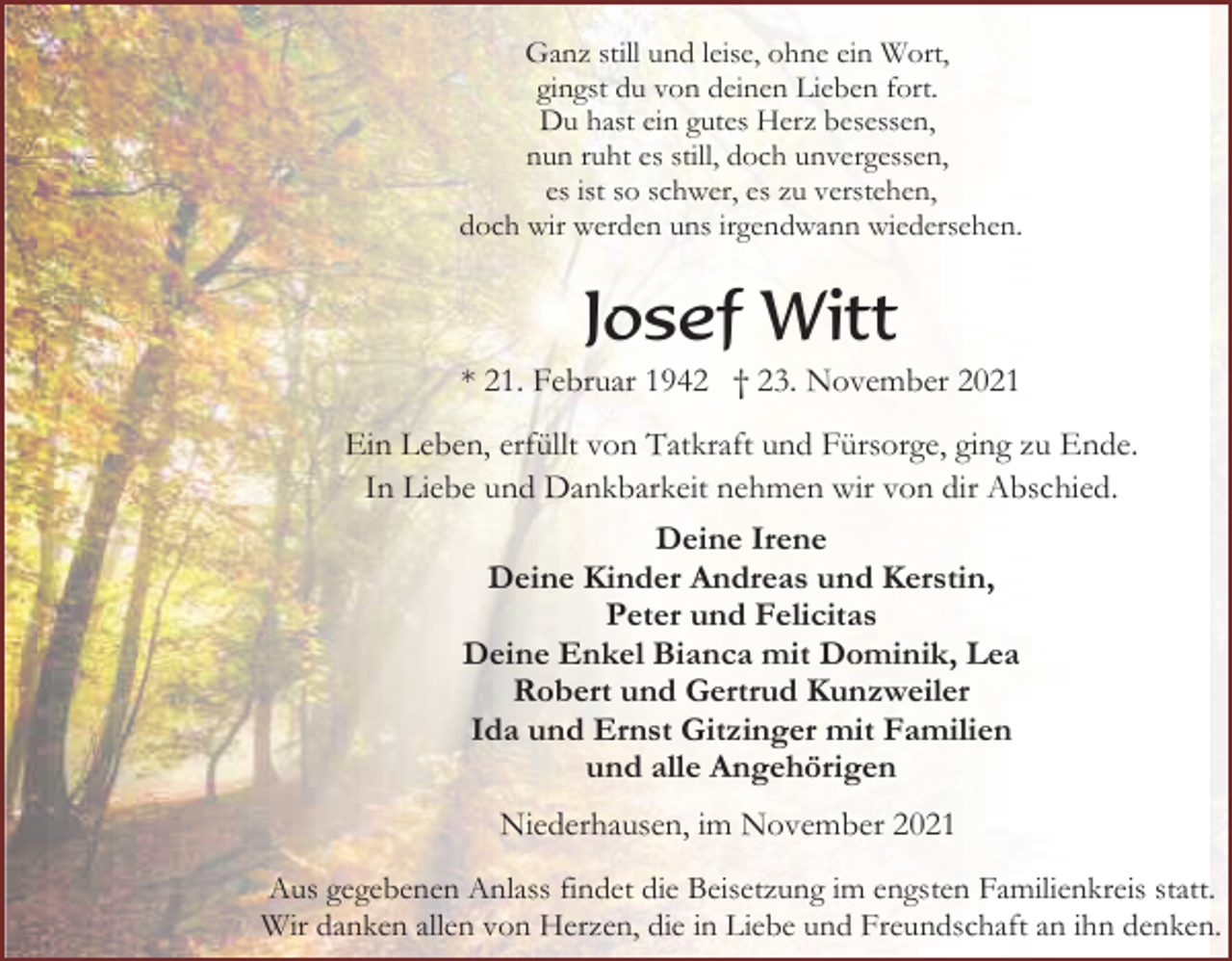 <p>Ganz still und leise, ohne ein Wort,<br />gingst du von deinen Lieben fort.<br />Du hast ein gutes Herz besessen,<br />nun ruht es still, doch unvergessen,<br />es ist so schwer, es zu verstehen,<br />doch wir werden uns irgendwann wiedersehen.</p><p>Josef Witt<br />* 21. Februar 1942 † 23. November 2021<br />Ein Leben, erfüllt von Tatkraft und Fürsorge, ging zu Ende.<br />In Liebe und Dankbarkeit nehmen wir von dir Abschied.<br />Deine Irene<br />Deine Kinder Andreas und Kerstin,<br />Peter und Felicitas<br />Deine Enkel Bianca mit Dominik, Lea<br />Robert und Gertrud Kunzweiler<br />Ida und Ernst Gitzinger mit Familien<br />und alle Angehörigen<br />Niederhausen, im November 2021<br />Aus gegebenen Anlass findet die Beisetzung im engsten Familienkreis statt.<br />Wir danken allen von Herzen, die in Liebe und Freundschaft an ihn denken.</p>