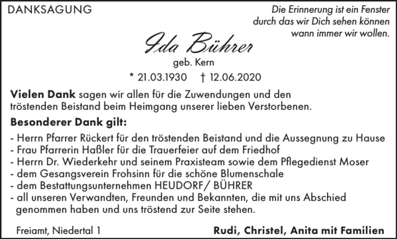 <p>DANKSAGUNG</p><p>Die Erinnerung ist ein Fenster<br />durch das wir Dich sehen können<br />wann immer wir wollen.</p><p>Ida Bührer</p><p>geb. Kern<br />* 21.03.1930 † 12.06.2020</p><p>Vielen Dank sagen wir allen für die Zuwendungen und den<br />tröstenden Beistand beim Heimgang unserer lieben Verstorbenen.<br />Besonderer Dank gilt:<br />- Herrn Pfarrer Rückert für den tröstenden Beistand und die Aussegnung zu Hause<br />- Frau Pfarrerin Haßler für die Trauerfeier auf dem Friedhof<br />- Herrn Dr. Wiederkehr und seinem Praxisteam sowie dem Pflegedienst Moser<br />- dem Gesangsverein Frohsinn für die schöne Blumenschale<br />- dem Bestattungsunternehmen HEUDORF/ BÜHRER<br />- all unseren Verwandten, Freunden und Bekannten, die mit uns Abschied<br />genommen haben und uns tröstend zur Seite stehen.<br />Freiamt, Niedertal 1</p><p>Rudi, Christel, Anita mit Familien</p>