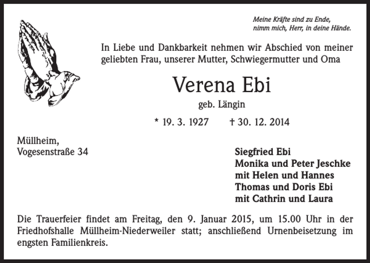 <p>Meine Kräfte sind zu Ende,<br />nimm mich, Herr, in deine Hände.</p><p>In Liebe und Dankbarkeit nehmen wir Abschied von meiner<br />geliebten Frau, unserer Mutter, Schwiegermutter und Oma</p><p>Verena Ebi<br />geb. Längin<br />* 19. 3. 1927 † 30. 12. 2014<br />Müllheim,<br />Vogesenstraße 34 Siegfried Ebi<br />Monika und Peter Jeschke<br />mit Helen und Hannes<br />Thomas und Doris Ebi<br />mit Cathrin und Laura<br />Die Trauerfeier findet am Freitag, den 9. Januar 2015, um 15.00 Uhr in der<br />Friedhofshalle Müllheim-Niederweiler statt; anschließend Urnenbeisetzung im<br />engsten Familienkreis.</p>