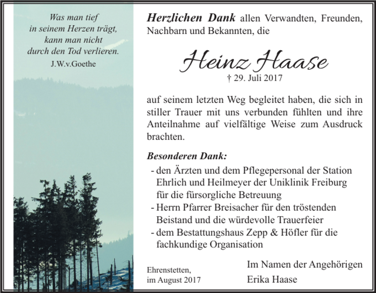 <p>Was man tief<br />in seinem Herzen trägt,<br />kann man nicht<br />durch den Tod verlieren.<br />J.W.v.Goethe</p><p>Herzlichen Dank allen Verwandten, Freunden,<br />Nachbarn und Bekannten, die</p><p>Heinz Haase<br />† 29. Juli 2017</p><p>auf seinem letzten Weg begleitet haben, die sich in<br />stiller Trauer mit uns verbunden fühlten und ihre<br />Anteilnahme auf vielfältige Weise zum Ausdruck<br />brachten.<br />Besonderen Dank:<br />- den Ärzten und dem Pflegepersonal der Station<br />Ehrlich und Heilmeyer der Uniklinik Freiburg<br />für die fürsorgliche Betreuung<br />- Herrn Pfarrer Breisacher für den tröstenden<br />Beistand und die würdevolle Trauerfeier<br />- dem Bestattungshaus Zepp &amp; Höfler für die<br />fachkundige Organisation<br />Ehrenstetten,<br />im August 2017</p><p>Im Namen der Angehörigen<br />Erika Haase</p>