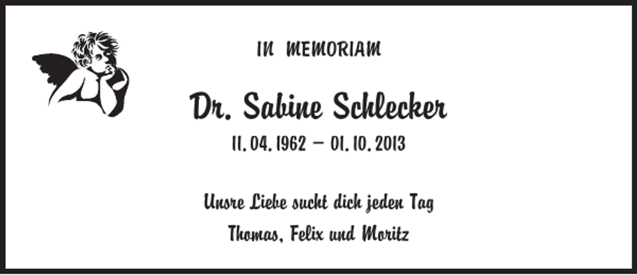 <p>IN MEMORIAM</p><p>Dr. Sabine Schlecker<br />11. 04. 1962 – 01. 10. 2013</p><p>Unsre Liebe sucht dich jeden Tag<br />Thomas, Felix und Moritz</p>