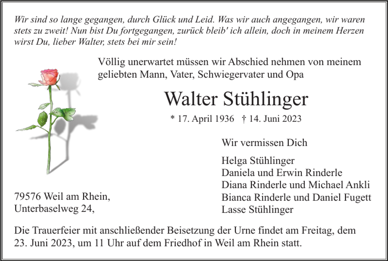 <p>Wir sind so lange gegangen, durch Glück und Leid. Was wir auch angegangen, wir waren<br />stets zu zweit! Nun bist Du fortgegangen, zurück bleib' ich allein, doch in meinem Herzen<br />wirst Du, lieber Walter, stets bei mir sein!</p><p>Völlig unerwartet müssen wir Abschied nehmen von meinem<br />geliebten Mann, Vater, Schwiegervater und Opa</p><p>Walter Stühlinger<br />* 17. April 1936 † 14. Juni 2023</p><p>Wir vermissen Dich</p><p>79576 Weil am Rhein,<br />Unterbaselweg 24,</p><p>Helga Stühlinger<br />Daniela und Erwin Rinderle<br />Diana Rinderle und Michael Ankli<br />Bianca Rinderle und Daniel Fugett<br />Lasse Stühlinger</p><p>Die Trauerfeier mit anschließender Beisetzung der Urne findet am Freitag, dem<br />23. Juni 2023, um 11 Uhr auf dem Friedhof in Weil am Rhein statt.</p>