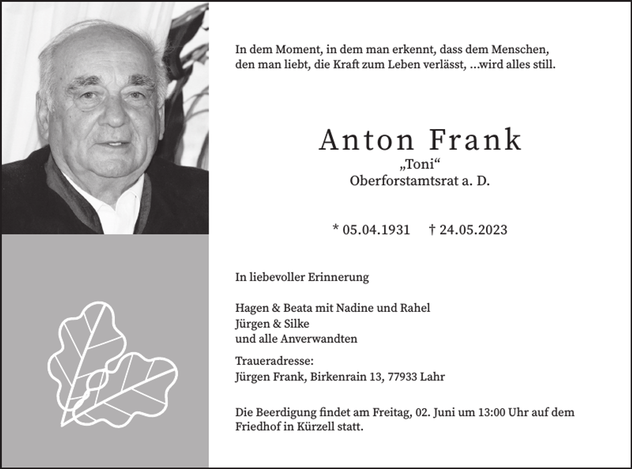 <p>In dem Moment, in dem man erkennt, dass dem Menschen,<br />den man liebt, die Kraft zum Leben verlässt, …wird alles still.</p><p>Anton Frank<br />„Toni“<br />Oberforstamtsrat a. D.</p><p>* 05.04.1931</p><p>† 24.05.2023</p><p>In liebevoller Erinnerung<br />Hagen &amp; Beata mit Nadine und Rahel<br />Jürgen &amp; Silke<br />und alle Anverwandten<br />Traueradresse:<br />Jürgen Frank, Birkenrain 13, 77933 Lahr<br />Die Beerdigung findet am Freitag, 02. Juni um 13:00 Uhr auf dem<br />Friedhof in Kürzell statt.</p>