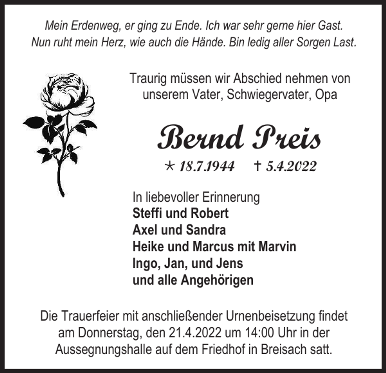 <p>Mein Erdenweg, er ging zu Ende. Ich war sehr gerne hier Gast.<br />Nun ruht mein Herz, wie auch die Hände. Bin ledig aller Sorgen Last.</p><p>Traurig müssen wir Abschied nehmen von<br />unserem Vater, Schwiegervater, Opa</p><p>Bernd Preis<br /> 18.7.1944</p><p> 5.4.2022</p><p>In liebevoller Erinnerung<br />Steffi und Robert<br />Axel und Sandra<br />Heike und Marcus mit Marvin<br />Ingo, Jan, und Jens<br />und alle Angehörigen<br />Die Trauerfeier mit anschließender Urnenbeisetzung findet<br />am Donnerstag, den 21.4.2022 um 14:00 Uhr in der<br />Aussegnungshalle auf dem Friedhof in Breisach satt.</p>