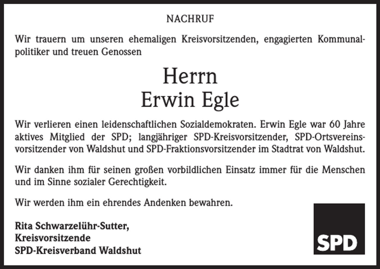 <p>NACHRUF<br />Wir trauern um unseren ehemaligen Kreisvorsitzenden, engagierten Kommunal­<br />politiker und treuen Genossen</p><p>Herrn<br />Erwin Egle<br />Wir verlieren einen leidenschaftlichen Sozialdemokraten. Erwin Egle war 60 Jahre<br />aktives Mitglied der SPD; lang­jähriger SPD-Kreisvorsitzender, SPD-Ortsvereins­<br />vorsitzender von Waldshut und SPD-Fraktionsvorsitzender im Stadtrat von Waldshut.<br />Wir danken ihm für seinen großen vorbildlichen Einsatz immer für die Menschen<br />und im Sinne sozialer Gerechtigkeit.<br />Wir werden ihm ein ehrendes Andenken bewahren.<br />Rita Schwarzelühr-Sutter,<br />Kreisvorsitzende<br />SPD-Kreisverband Waldshut</p>