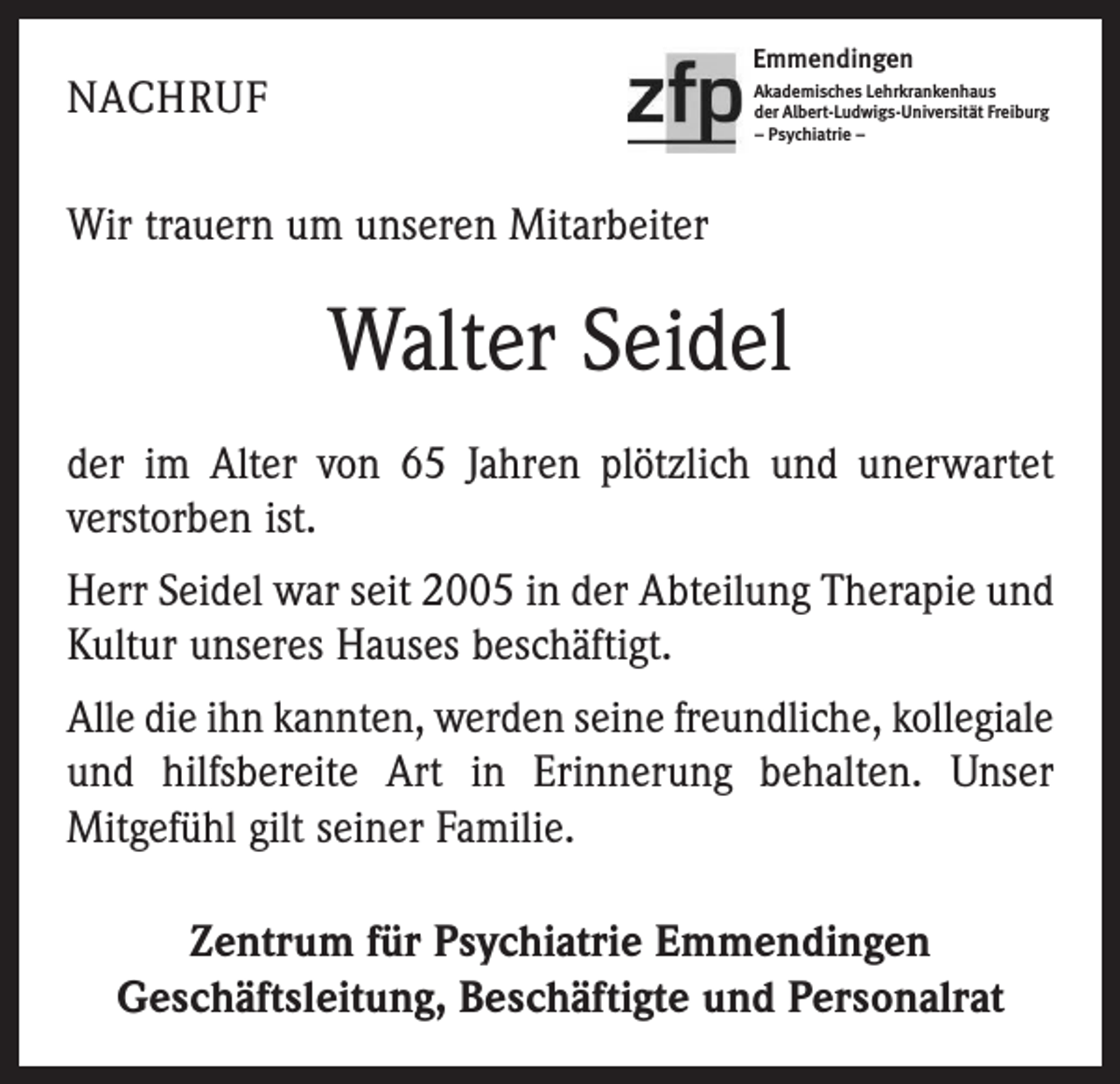<p>Emmendingen</p><p>NACHRUF</p><p>Akademisches Lehrkrankenhaus<br />der Albert-Ludwigs-Universität Freiburg<br />– Psychiatrie –</p><p>Wir trauern um unseren Mitarbeiter</p><p>Walter Seidel<br />der im Alter von 65 Jahren plötzlich und unerwartet<br />verstorben ist.<br />Herr Seidel war seit 2005 in der Abteilung Therapie und<br />Kultur unseres Hauses beschäftigt.<br />Alle die ihn kannten, werden seine freundliche, kollegiale­<br />und hilfsbereite Art in Erinnerung behalten. Unser<br />­Mitgefühl gilt seiner Familie.<br />Zentrum für Psychiatrie Emmendingen<br />Geschäftsleitung, Beschäftigte und Personalrat</p>