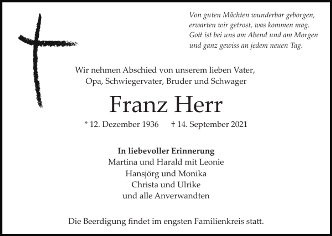 <p>Von guten Mächten wunderbar geborgen,<br />erwarten wir getrost, was kommen mag.<br />Go� ist bei uns am Abend und am Morgen<br />und ganz gewiss an jedem neuen Tag.</p><p>Wir nehmen Abschied von unserem lieben Vater,<br />Opa, Schwiegervater, Bruder und Schwager</p><p>Franz Herr<br />* 12. Dezember 1936</p><p>† 14. September 2021</p><p>In liebevoller Erinnerung<br />Martina und Harald mit Leonie<br />Hansjörg und Monika<br />Christa und Ulrike<br />und alle Anverwandten<br />Die Beerdigung ﬁndet im engsten Familienkreis sta�.</p>