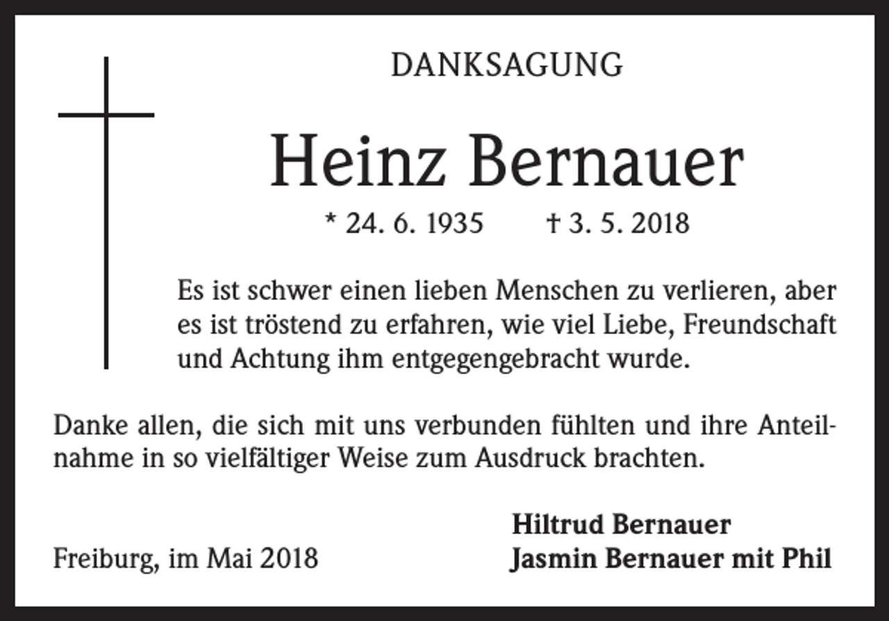 <p>DANKSAGUNG</p><p>Heinz Bernauer<br />* 24. 6. 1935 † 3. 5. 2018<br />Es ist schwer einen lieben Menschen zu verlieren, aber<br />es ist tröstend zu erfahren, wie viel Liebe, Freundschaft<br />und Achtung ihm entgegengebracht wurde.<br />Danke allen, die sich mit uns verbunden fühlten und ihre Anteilnahme in so vielfältiger Weise zum Ausdruck brachten.<br />Freiburg, im Mai 2018</p><p>Hiltrud Bernauer<br />Jasmin Bernauer mit Phil</p>