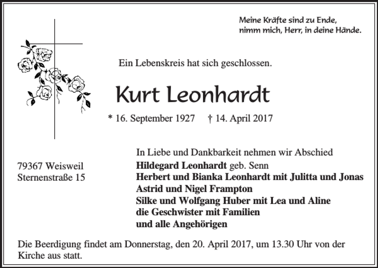 <p>Meine Kräfte sind zu Ende,<br />nimm mich, Herr, in deine Hände.</p><p>Ein Lebenskreis hat sich geschlossen.</p><p>Kurt Leonhardt<br />* 16. September 1929367 Weisweil<br />Sternenstraße 15</p><p>† 14. April 2017</p><p>In Liebe und Dankbarkeit nehmen wir Abschied<br />Hildegard Leonhardt geb. Senn<br />Herbert und Bianka Leonhardt mit Julitta und Jonas<br />Astrid und Nigel Frampton<br />Silke und Wolfgang Huber mit Lea und Aline<br />die Geschwister mit Familien<br />und alle Angehörigen</p><p>Die Beerdigung findet am Donnerstag, den 20. April 2017, um 13.30 Uhr von der<br />Kirche aus statt.</p>