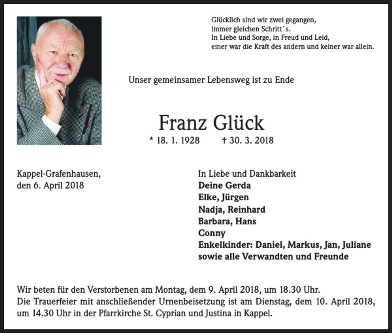 <p>Glücklich sind wir zwei gegangen,<br />immer gleichen Schritt´s.<br />In Liebe und Sorge, in Freud und Leid,<br />einer war die Kraft des andern und keiner war allein.</p><p>Unser gemeinsamer Lebensweg ist zu Ende</p><p>Franz Glück</p><p>* 18. 1. 1928</p><p>† 30. 3. 2018</p><p>Kappel-Grafenhausen,<br />In Liebe und Dankbarkeit<br />den 6. April 2018 Deine Gerda<br />Elke, Jürgen<br />Nadja, Reinhard<br />Barbara, Hans<br />Conny<br />Enkelkinder: Daniel, Markus, Jan, Juliane<br />sowie alle Verwandten und Freunde<br />Wir beten für den Verstorbenen am Montag, dem 9. April 2018, um 18.30 Uhr.<br />Die Trauerfeier mit anschließender Urnenbeisetzung ist am Dienstag, dem 10. April 2018,<br />um 14.30 Uhr in der Pfarrkirche St. Cyprian und Justina in Kappel.</p>