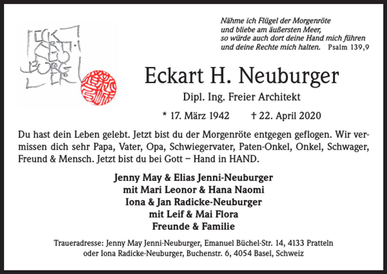 <p>Nähme ich Flügel der Morgenröte<br />und bliebe am äußersten Meer,<br />so würde auch dort deine Hand mich führen<br />und deine Rechte mich halten. Psalm 139,9</p><p>Eckart H. Neuburger<br />Dipl. Ing. Freier Architekt<br />* 17. März 1942 † 22. April 2020<br />Du hast dein Leben gelebt. Jetzt bist du der Morgenröte entgegen geflogen. Wir vermissen dich sehr Papa, Vater, Opa, Schwiegervater, Paten-Onkel, Onkel, Schwager,<br />Freund &amp; Mensch. Jetzt bist du bei Gott – Hand in HAND.<br />Jenny May &amp; Elias Jenni-Neuburger<br />mit Mari Leonor &amp; Hana Naomi<br />Iona &amp; Jan Radicke-Neuburger<br />mit Leif &amp; Mai Flora<br />Freunde &amp; Familie<br />Traueradresse: Jenny May Jenni-Neuburger, Emanuel Büchel-Str. 14, 4133 Pratteln<br />oder Iona Radicke-Neuburger, Buchenstr. 6, 4054 Basel, Schweiz</p>