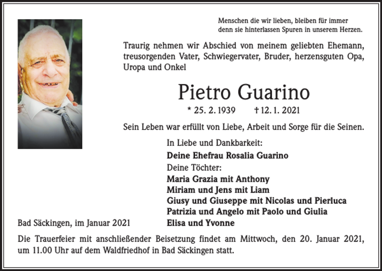 <p>Menschen die wir lieben, bleiben für immer<br />denn sie hinterlassen Spuren in unserem Herzen.</p><p>Traurig nehmen wir Abschied von meinem geliebten Ehemann,<br />treusorgenden Vater, Schwiegervater, Bruder, herzensguten Opa,<br />Uropa und Onkel</p><p>Pietro Guarino<br />* 25. 2. 1939 † 12. 1. 2021</p><p>Sein Leben war erfüllt von Liebe, Arbeit und Sorge für die Seinen.</p><p>Bad Säckingen, im Januar 2021</p><p>In Liebe und Dankbarkeit:<br />Deine Ehefrau Rosalia Guarino<br />Deine Töchter:<br />Maria Grazia mit Anthony<br />Miriam und Jens mit Liam<br />Giusy und Giuseppe mit Nicolas und Pierluca<br />Patrizia und Angelo mit Paolo und Giulia<br />Elisa und Yvonne</p><p>Die Trauerfeier mit anschließender Beisetzung findet am Mittwoch, den 20. Januar 2021,<br />um 11.00 Uhr auf dem Waldfriedhof in Bad Säckingen statt.</p>