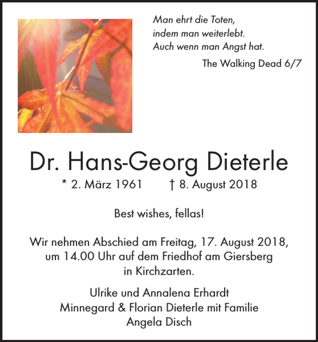 <p>Man ehrt die Toten,<br />indem man weiterlebt.<br />Auch wenn man Angst hat.</p><p>The Walking Dead 6/7</p><p>Dr. Hans-Georg Dieterle<br />* 2. März 1961 † 8. August 2018<br />Best wishes, fellas!<br />Wir nehmen Abschied am Freitag, 17. August 2018,<br />um 14.00 Uhr auf dem Friedhof am Giersberg<br />in Kirchzarten.<br />Ulrike und Annalena Erhardt<br />Minnegard &amp; Florian Dieterle mit Familie<br />Angela Disch</p>