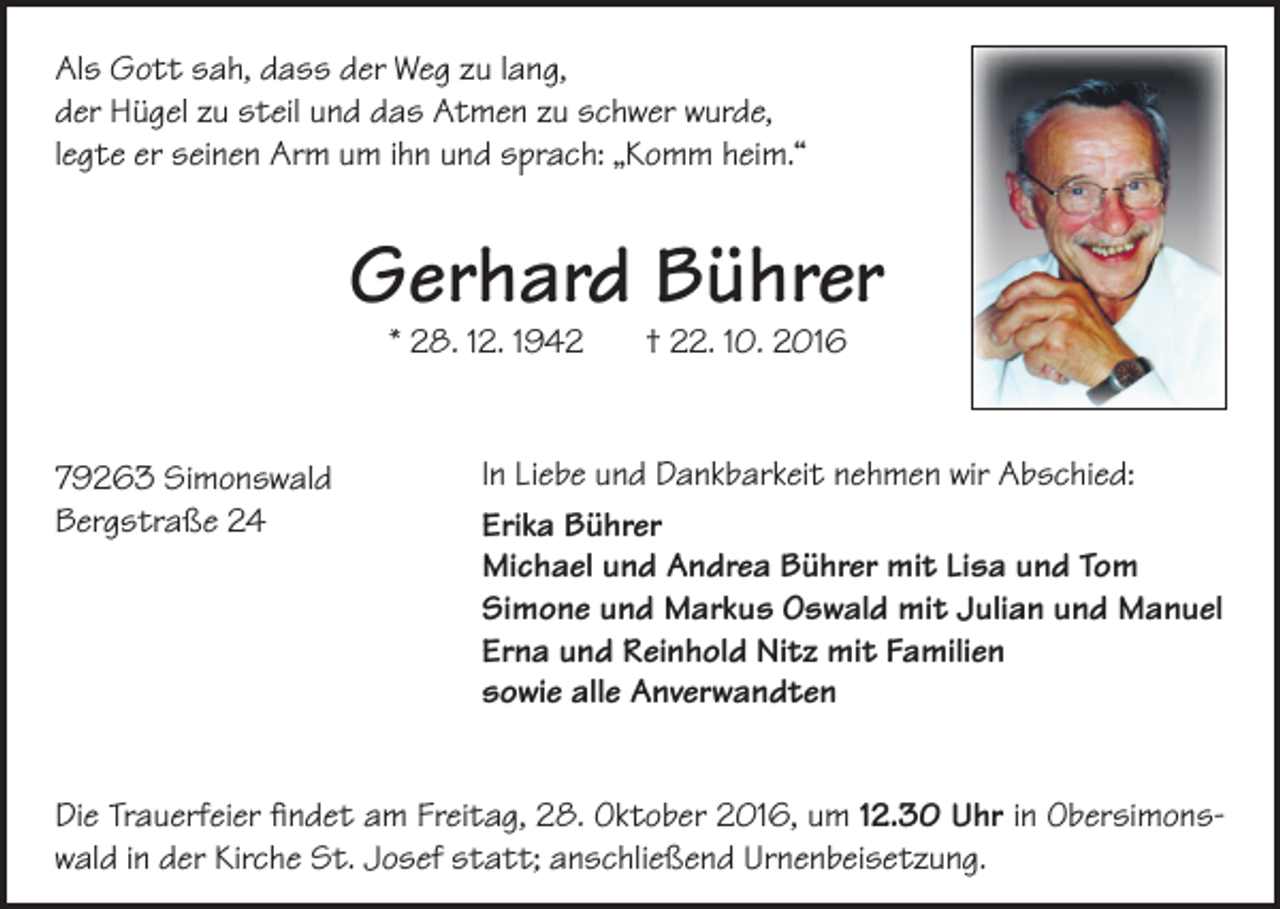 <p>Als Gott sah, dass der Weg zu lang,<br />der Hügel zu steil und das Atmen zu schwer wurde,<br />legte er seinen Arm um ihn und sprach: „Komm heim.“</p><p>Gerhard Bührer<br />* 28. 12. 1942 † 22. 10. 2016</p><p>79263 Simonswald<br />Bergstraße 24</p><p>In Liebe und Dankbarkeit nehmen wir Abschied:<br />Erika Bührer<br />Michael und Andrea Bührer mit Lisa und Tom<br />Simone und Markus Oswald mit Julian und Manuel<br />Erna und Reinhold Nitz mit Familien<br />sowie alle Anverwandten</p><p>Die Trauerfeier findet am Freitag, 28. Oktober 2016, um 12.30 Uhr in Obersimonswald in der Kirche St. Josef statt; anschließend Urnenbeisetzung.</p>