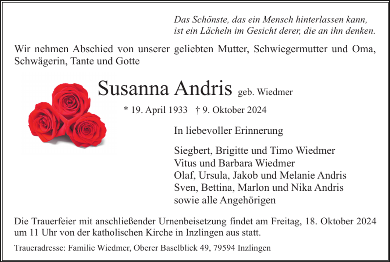 <p>Das Schönste, das ein Mensch hinterlassen kann,<br />ist ein Lächeln im Gesicht derer, die an ihn denken.</p><p>Wir nehmen Abschied von unserer geliebten Mutter, Schwiegermutter und Oma,<br />Schwägerin, Tante und Gotte</p><p>Susanna Andris geb. Wiedmer<br />* 19. April 1933 † 9. Oktober 2024</p><p>In liebevoller Erinnerung<br />Siegbert, Brigitte und Timo Wiedmer<br />Vitus und Barbara Wiedmer<br />Olaf, Ursula, Jakob und Melanie Andris<br />Sven, Bettina, Marlon und Nika Andris<br />sowie alle Angehörigen<br />Die Trauerfeier mit anschließender Urnenbeisetzung findet am Freitag, 18. Oktober 2024<br />um 11 Uhr von der katholischen Kirche in Inzlingen aus statt.<br />Traueradresse: Familie Wiedmer, Oberer Baselblick 49, 79594 Inzlingen</p>