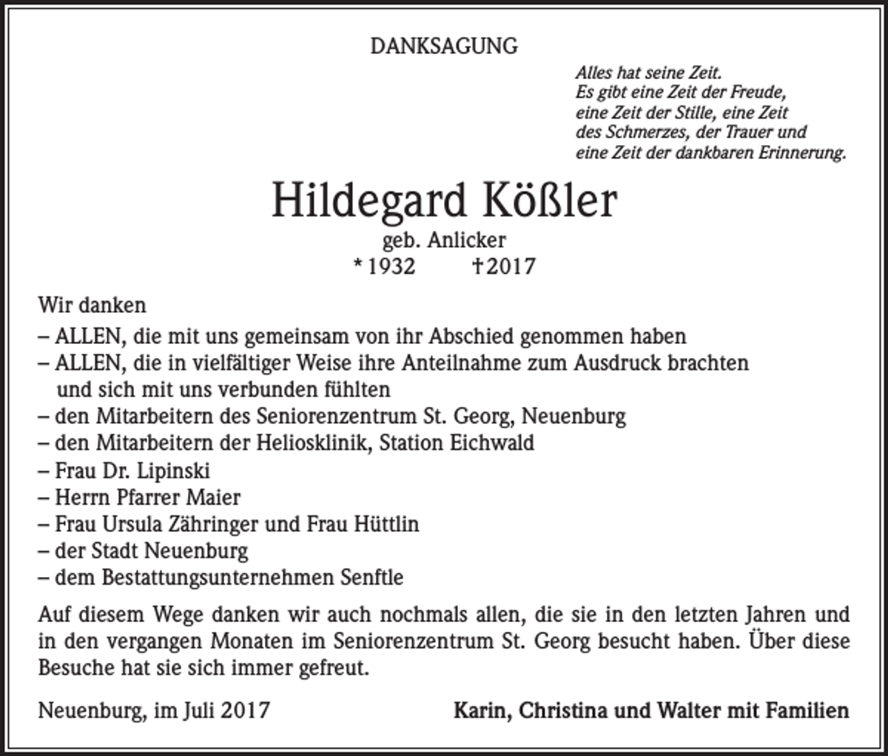 <p>DANKSAGUNG</p><p>A<br />lles hat seine Zeit.<br />Es gibt eine Zeit der Freude,<br />eine Zeit der Stille, eine Zeit<br />des Schmerzes, der Trauer und<br />eine Zeit der dankbaren Erinnerung.</p><p>Hildegard Kößler<br />geb. Anlicker<br />* 1932<br />† 2017</p><p>Wir danken<br />– ALLEN, die mit uns gemeinsam von ihr Abschied genommen haben<br />– ALLEN, die in vielfältiger Weise ihre Anteilnahme zum Ausdruck brachten<br />und sich mit uns verbunden fühlten<br />– den Mitarbeitern des Seniorenzentrum St. Georg, Neuenburg<br />– den Mitarbeitern der Heliosklinik, Station Eichwald<br />– Frau Dr. Lipinski<br />– Herrn Pfarrer Maier<br />– Frau Ursula Zähringer und Frau Hüttlin<br />– der Stadt Neuenburg<br />– dem Bestattungsunternehmen Senftle<br />Auf diesem Wege danken wir auch nochmals allen, die sie in den letzten Jahren und<br />in den vergangen Monaten im Seniorenzentrum St. Georg besucht haben. Über diese<br />Besuche hat sie sich immer gefreut.<br />Neuenburg, im Juli 2017 Karin, Christina und Walter mit Familien</p>