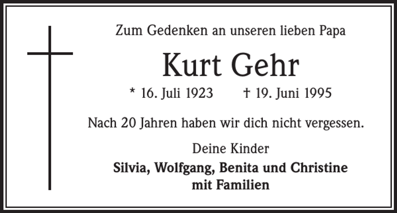 <p>Zum Gedenken an unseren lieben Papa</p><p>Kurt Gehr</p><p>* 16. Juli 1923 † 19. Juni 1995<br />Nach 20 Jahren haben wir dich nicht vergessen.<br />Deine Kinder<br />Silvia, Wolfgang, Benita und Christine<br />mit Familien</p>