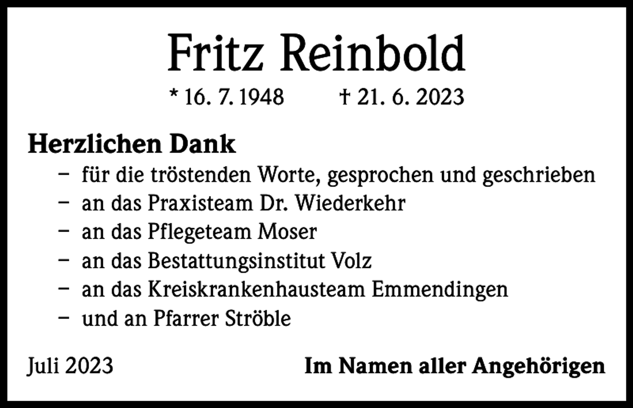 <p>Fritz Reinbold<br />* 16. 7. 1948</p><p>† 21. 6. 2023</p><p>Herzlichen Dank</p><p>– für die tröstenden Worte, gesprochen und geschrieben<br />– an das Praxisteam Dr. Wiederkehr<br />– an das Pflegeteam Moser<br />– an das Bestattungsinstitut Volz<br />– an das Kreiskrankenhausteam Emmendingen<br />– und an Pfarrer Ströble</p><p>Juli 2023</p><p>Im Namen aller Angehörigen</p>