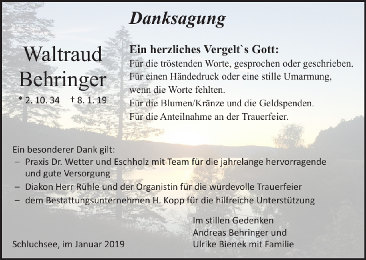<p>Danksagung</p><p>Waltraud<br />Behringer<br />* 2. 10. 34 † 8. 1. 19</p><p>Ein herzliches Vergelt`s Gott:</p><p>Für die tröstenden Worte, gesprochen oder geschrieben.<br />Für einen Händedruck oder eine stille Umarmung,<br />wenn die Worte fehlten.<br />Für die Blumen/Kränze und die Geldspenden.<br />Für die Anteilnahme an der Trauerfeier.</p><p>Ein besonderer Dank gilt:<br />– Praxis Dr. Wetter und Eschholz mit Team für die jahrelange hervorragende<br />und gute Versorgung<br />– Diakon Herr Rühle und der Organistin für die würdevolle Trauerfeier<br />– dem Bestattungsunternehmen H. Kopp für die hilfreiche Unterstützung</p><p>Schluchsee, im Januar 2019</p><p>Im stillen Gedenken<br />Andreas Behringer und<br />Ulrike Bienek mit Familie</p>
