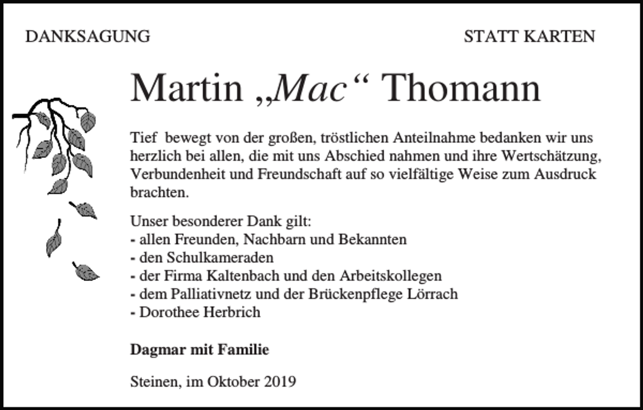<p>DANKSAGUNG</p><p>STATT KARTEN</p><p>Martin „Mac“ Thomann<br />Tief bewegt von der großen, tröstlichen Anteilnahme bedanken wir uns<br />herzlich bei allen, die mit uns Abschied nahmen und ihre Wertschätzung,<br />Verbundenheit und Freundschaft auf so vielfältige Weise zum Ausdruck<br />brachten.<br />Unser besonderer Dank gilt:<br />- allen Freunden, Nachbarn und Bekannten<br />- den Schulkameraden<br />- der Firma Kaltenbach und den Arbeitskollegen<br />- dem Palliativnetz und der Brückenpflege Lörrach<br />- Dorothee Herbrich<br />Dagmar mit Familie<br />Steinen, im Oktober 2019</p>