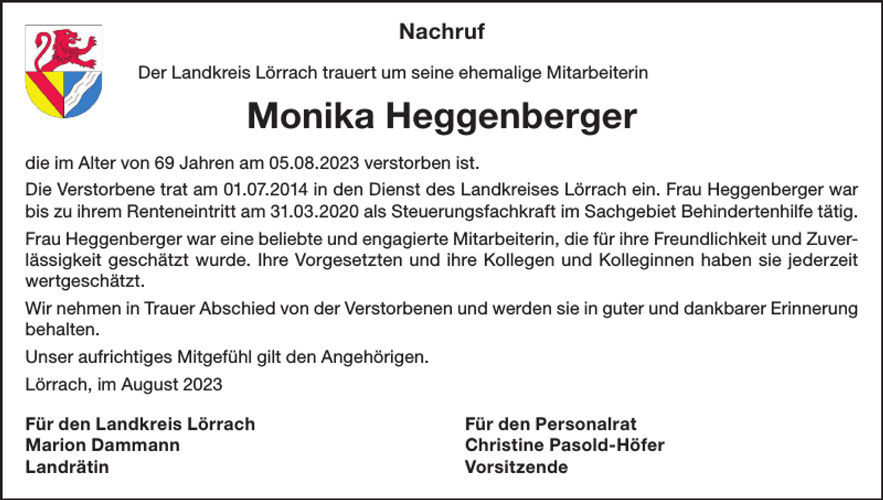 <p>Nachruf<br />Der Landkreis Lörrach trauert um seine ehemalige Mitarbeiterin</p><p>Monika Heggenberger<br />die im Alter von 69 Jahren am 05.08.2023 verstorben ist.<br />Die Verstorbene trat am 01.07.2014 in den Dienst des Landkreises Lörrach ein. Frau Heggenberger war<br />bis zu ihrem Renteneintritt am 31.03.2020 als Steuerungsfachkraft im Sachgebiet Behindertenhilfe tätig.<br />Frau Heggenberger war eine beliebte und engagierte Mitarbeiterin, die für ihre Freundlichkeit und Zuverlässigkeit geschätzt wurde. Ihre Vorgesetzten und ihre Kollegen und Kolleginnen haben sie jederzeit<br />wertgeschätzt.<br />Wir nehmen in Trauer Abschied von der Verstorbenen und werden sie in guter und dankbarer Erinnerung<br />behalten.<br />Unser aufrichtiges Mitgefühl gilt den Angehörigen.<br />Lörrach, im August 2023<br />Für den Landkreis Lörrach<br />Für den Personalrat<br />Marion Dammann<br />Christine Pasold-Höfer<br />Landrätin Vorsitzende</p>