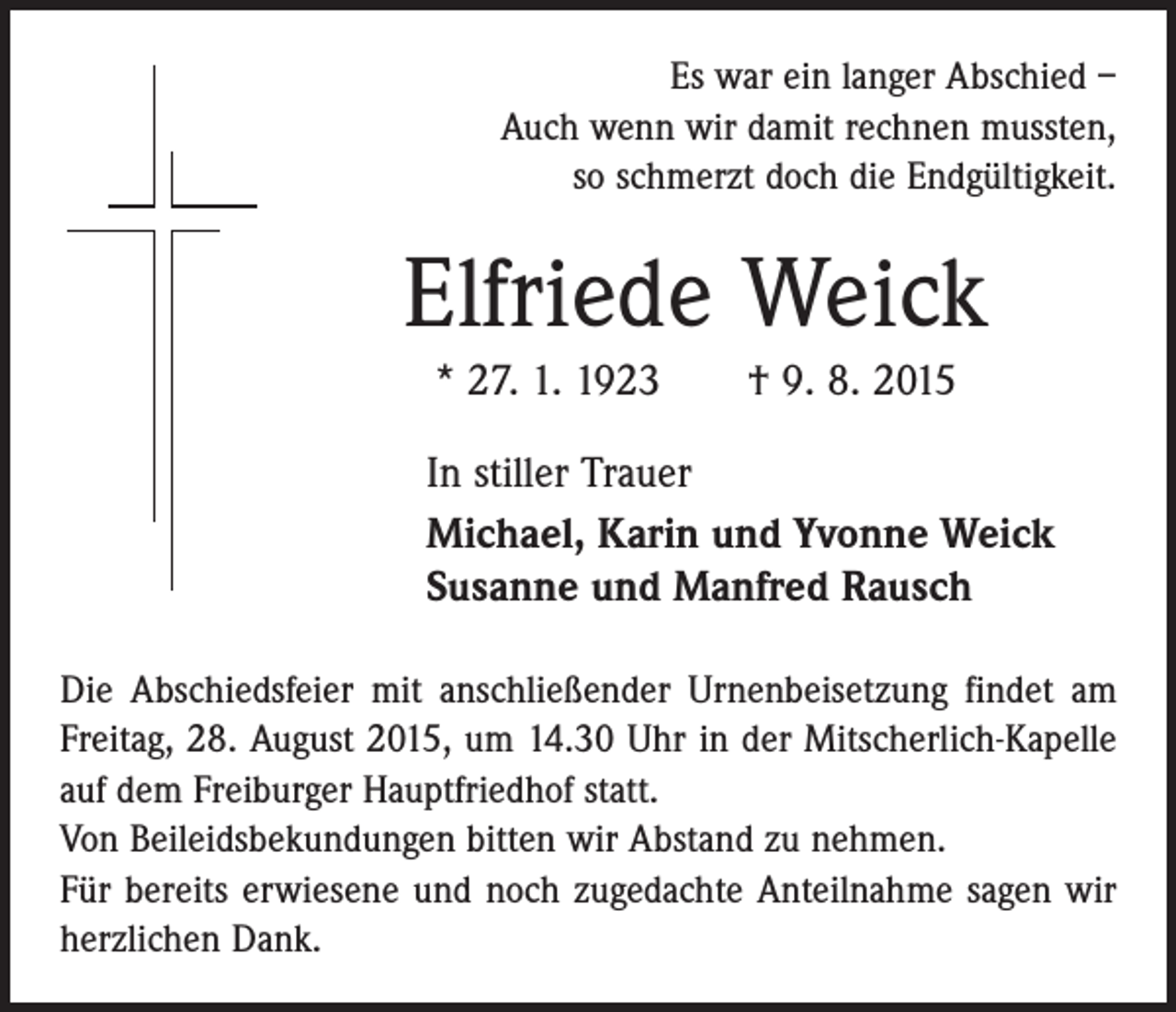 <p>Es war ein langer Abschied –<br />Auch wenn wir damit rechnen mussten,<br />so schmerzt doch die Endgültigkeit.</p><p>Elfriede Weick<br />* 27. 1. 1923 † 9. 8. 2015<br />In stiller Trauer<br />Michael, Karin und Yvonne Weick<br />Susanne und Manfred Rausch<br />Die Abschiedsfeier mit anschließender Urnenbeisetzung findet am<br />Freitag, 28. August 2015, um 14.30 Uhr in der Mitscherlich-Kapelle<br />auf dem Freiburger Hauptfriedhof statt.<br />Von Beileidsbekundungen bitten wir Abstand zu nehmen.<br />Für bereits erwiesene und noch zugedachte Anteilnahme sagen wir<br />herzlichen Dank.</p>