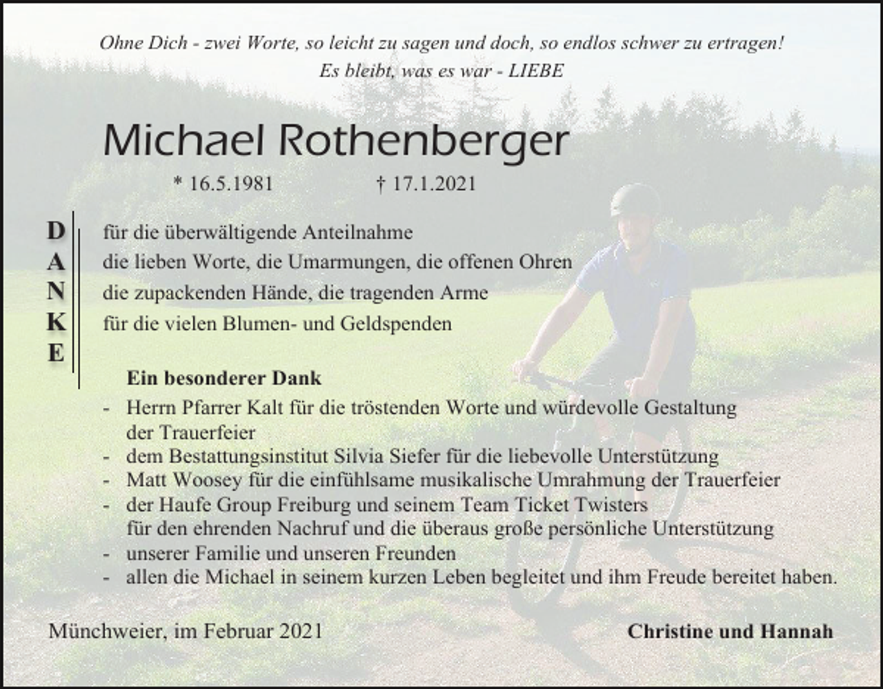 <p>Ohne Dich - zwei Worte, so leicht zu sagen und doch, so endlos schwer zu ertragen!<br />Es bleibt, was es war - LIEBE</p><p>Michael Rothenberger<br />* 16.5.1981</p><p>D<br />A<br />N<br />K<br />E</p><p>† 17.1.2021</p><p>für die überwältigende Anteilnahme<br />die lieben Worte, die Umarmungen, die offenen Ohren<br />die zupackenden Hände, die tragenden Arme<br />für die vielen Blumen- und Geldspenden<br />Ein besonderer Dank<br />- Herrn Pfarrer Kalt für die tröstenden Worte und würdevolle Gestaltung<br />der Trauerfeier<br />- dem Bestattungsinstitut Silvia Siefer für die liebevolle Unterstützung<br />- Matt Woosey für die einfühlsame musikalische Umrahmung der Trauerfeier<br />- der Haufe Group Freiburg und seinem Team Ticket Twisters<br />für den ehrenden Nachruf und die überaus große persönliche Unterstützung<br />- unserer Familie und unseren Freunden<br />- allen die Michael in seinem kurzen Leben begleitet und ihm Freude bereitet haben.</p><p>Münchweier, im Februar 2021</p><p>Christine und Hannah</p>