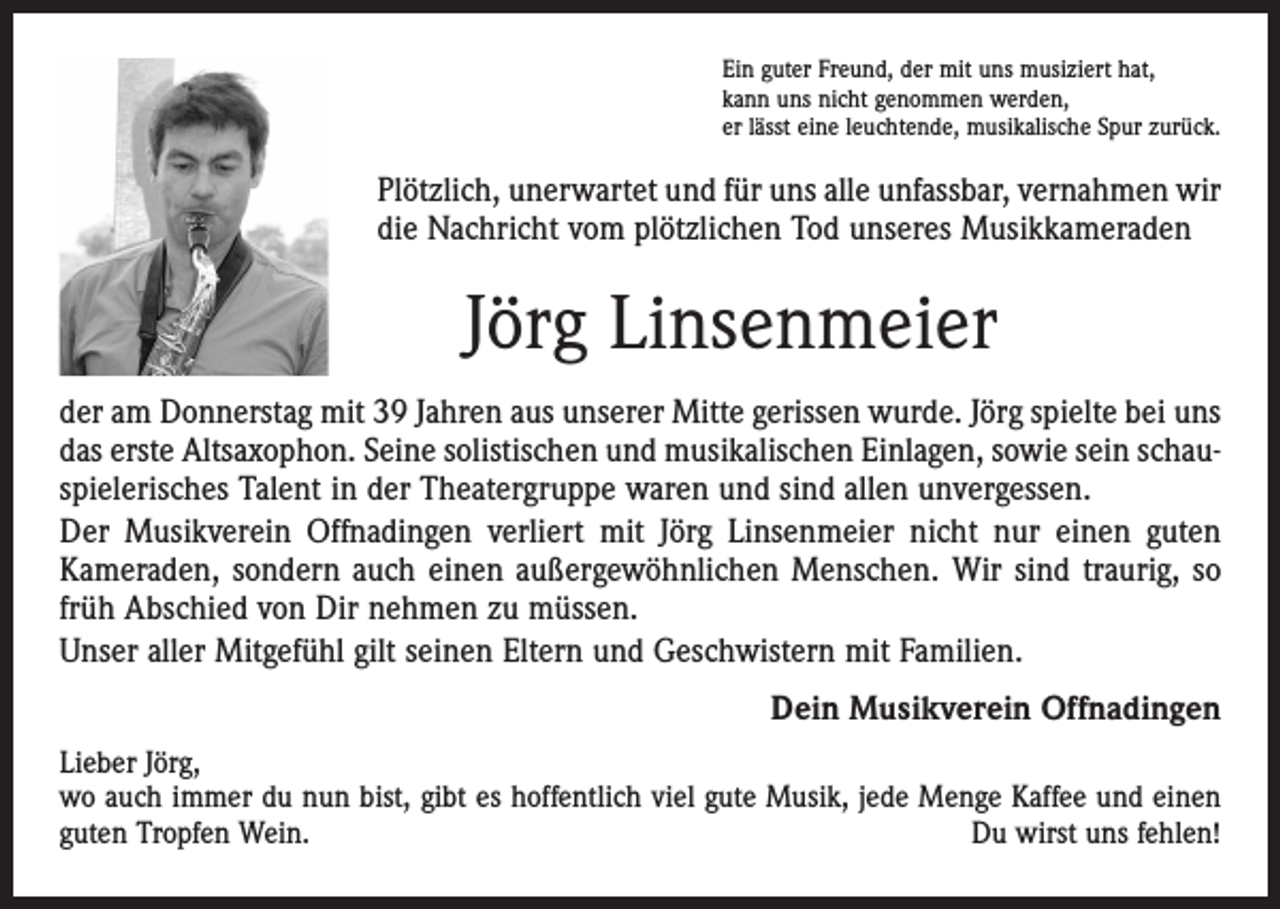 <p>Ein guter Freund, der mit uns musiziert hat,<br />kann uns nicht genommen werden,<br />er lässt eine leuchtende, musikalische Spur zurück.</p><p>Plötzlich, unerwartet und für uns alle unfassbar, vernahmen wir<br />die Nachricht vom plötzlichen Tod unseres Musikkameraden</p><p>Jörg Linsenmeier<br />der am Donnerstag mit 39 Jahren aus unserer Mitte gerissen wurde. Jörg spielte bei uns<br />das erste Altsaxophon. Seine solistischen und musikalischen Einlagen, sowie sein schauspielerisches Talent in der Theatergruppe waren und sind allen unvergessen.<br />Der Musikverein Offnadingen verliert mit Jörg Linsenmeier nicht nur einen guten<br />Kameraden, sondern auch einen außergewöhnlichen Menschen. Wir sind traurig, so<br />früh Abschied von Dir nehmen zu müssen.<br />Unser aller Mitgefühl gilt seinen Eltern und Geschwistern mit Familien.</p><p>Dein Musikverein Offnadingen</p><p>Lieber Jörg,<br />wo auch immer du nun bist, gibt es hoffentlich viel gute Musik, jede Menge Kaffee und einen<br />guten Tropfen Wein.<br />Du wirst uns fehlen!</p>