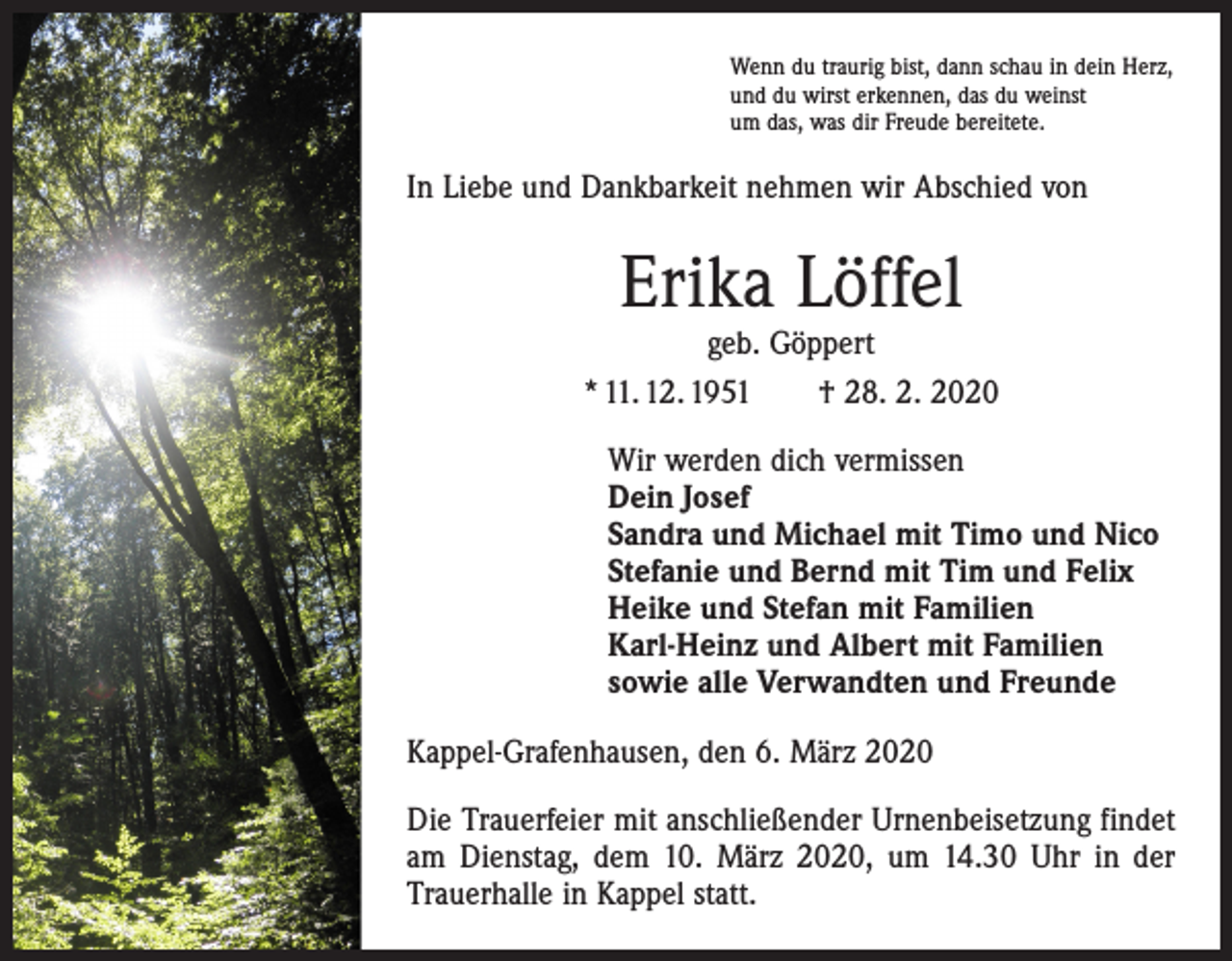 <p>Wenn du traurig bist, dann schau in dein Herz,<br />und du wirst erkennen, das du weinst<br />um das, was dir Freude bereitete.</p><p>In Liebe und Dankbarkeit nehmen wir Abschied von</p><p>Erika Löffel</p><p>geb. Göppert<br />* 11. 12. 1951 † 28. 2. 2020<br />Wir werden dich vermissen<br />Dein Josef<br />Sandra und Michael mit Timo und Nico<br />Stefanie und Bernd mit Tim und Felix<br />Heike und Stefan mit Familien<br />Karl-Heinz und Albert mit Familien<br />sowie alle Verwandten und Freunde<br />Kappel-Grafenhausen, den 6. März 2020<br />Die Trauerfeier mit anschließender Urnenbeisetzung findet<br />am Dienstag, dem 10. März 2020, um 14.30 Uhr in der<br />Trauerhalle in Kappel statt.</p>