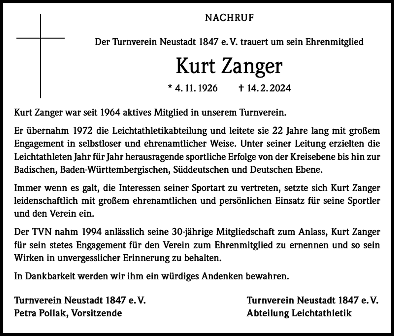 <p>NACHRUF<br />Der Turnverein Neustadt 1847 e. V. trauert um sein Ehrenmitglied</p>
<p>Kurt Zanger<br />* 4. 11. 1926 † 14. 2. 2024<br />Kurt Zanger war seit 1964 aktives Mitglied in unserem Turnverein.<br />Er übernahm 1972 die Leichtathletikabteilung und leitete sie 22 Jahre lang mit großem<br />Engagement in selbstloser und ehrenamtlicher Weise. Unter seiner Leitung erzielten die<br />Leichtathleten Jahr für Jahr herausragende sportliche Erfolge von der Kreisebene bis hin zur<br />Badischen, Baden-Württembergischen, Süddeutschen und Deutschen Ebene.<br />Immer wenn es galt, die Interessen seiner Sportart zu vertreten, setzte sich Kurt Zanger<br />leidenschaftlich mit großem ehrenamtlichen und persönlichen Einsatz für seine Sportler<br />und den Verein ein.<br />Der TVN nahm 1994 anlässlich seine 30-jährige Mitgliedschaft zum Anlass, Kurt Zanger<br />für sein stetes Engagement für den Verein zum Ehrenmitglied zu ernennen und so sein<br />Wirken in unvergesslicher Erinnerung zu behalten.<br />In Dankbarkeit werden wir ihm ein würdiges Andenken bewahren.<br />Turnverein Neustadt 1847 e. V.<br />Petra Pollak, Vorsitzende</p>
<p>Turnverein Neustadt 1847 e. V.<br />Abteilung Leichtathletik</p>