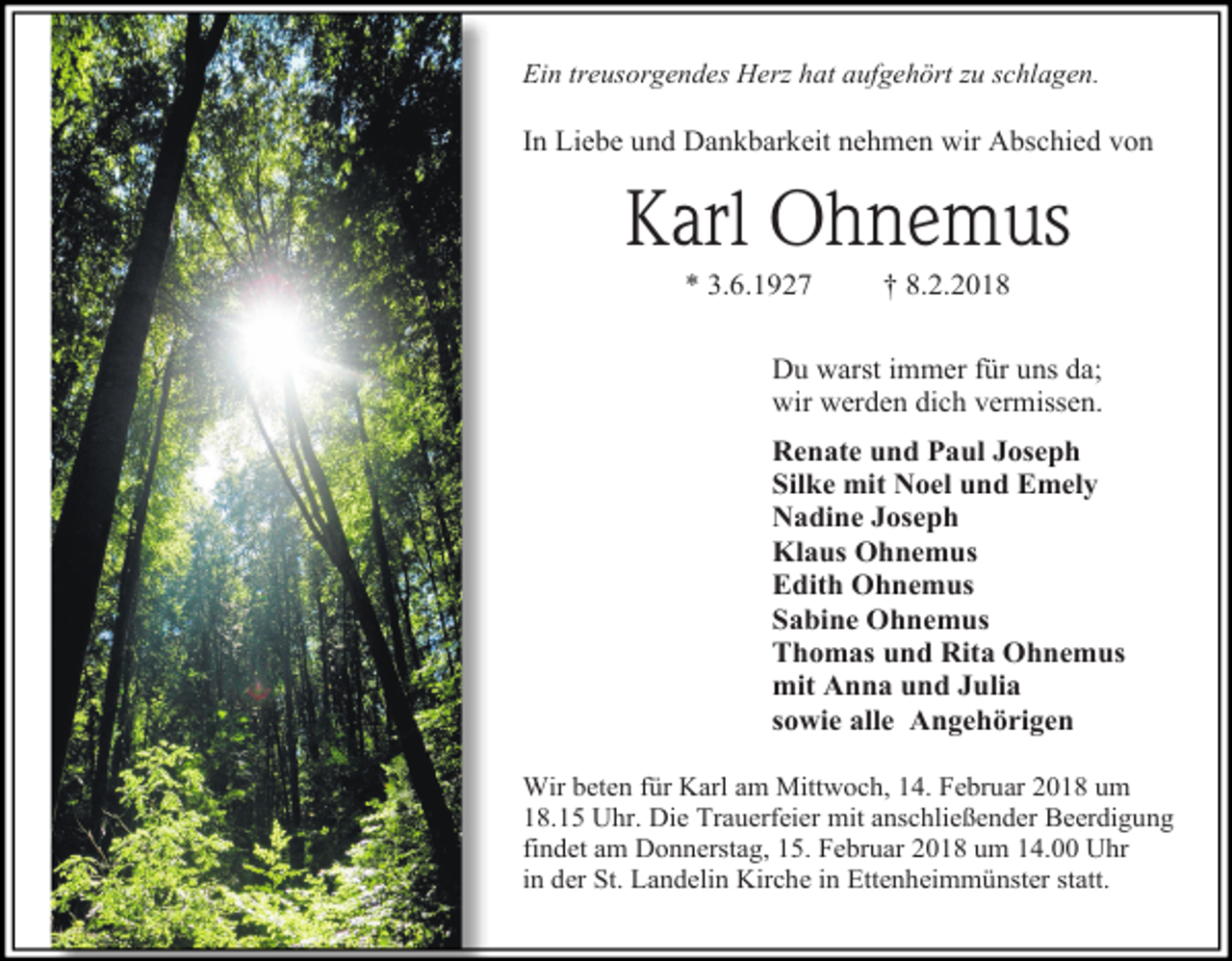 <p>Ein treusorgendes Herz hat aufgehört zu schlagen.</p><p>In Liebe und Dankbarkeit nehmen wir Abschied von</p><p>Karl Ohnemus<br />* 3.6.1927</p><p>† 8.2.2018</p><p>Du warst immer für uns da;<br />wir werden dich vermissen.<br />Renate und Paul Joseph<br />Silke mit Noel und Emely<br />Nadine Joseph<br />Klaus Ohnemus<br />Edith Ohnemus<br />Sabine Ohnemus<br />Thomas und Rita Ohnemus<br />mit Anna und Julia<br />sowie alle Angehörigen<br />Wir beten für Karl am Mittwoch, 14. Februar 2018 um<br />18.15 Uhr. Die Trauerfeier mit anschließender Beerdigung<br />findet am Donnerstag, 15. Februar 2018 um 14.00 Uhr<br />in der St. Landelin Kirche in Ettenheimmünster statt.</p>