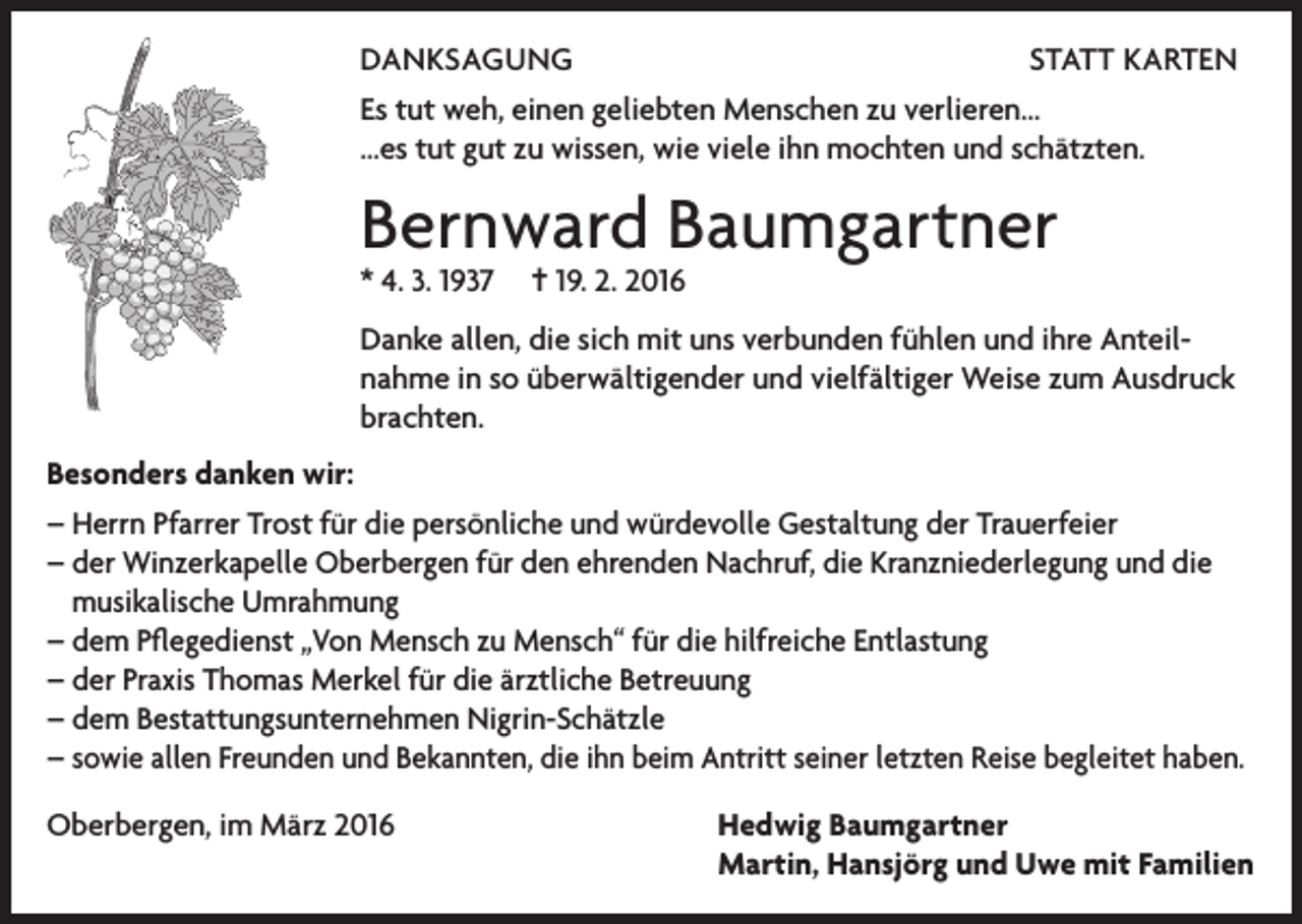 <p>DANKSAGUNG<br />STATT KARTEN<br />Es tut weh, einen geliebten Menschen zu verlieren...<br />...es tut gut zu wissen, wie viele ihn mochten und schätzten.</p><p>Bernward Baumgartner<br />* 4. 3. 1937</p><p>= 19. 2. 2016</p><p>Danke allen, die sich mit uns verbunden fühlen und ihre Anteilnahme in so überwältigender und vielfältiger Weise zum Ausdruck<br />brachten.<br />Besonders danken wir:<br />– Herrn Pfarrer Trost für die persönliche und würdevolle Gestaltung der Trauerfeier<br />– der Winzerkapelle Oberbergen für den ehrenden Nachruf, die Kranzniederlegung und die<br />musikalische Umrahmung<br />– dem Pflegedienst „Von Mensch zu Mensch“ für die hilfreiche Entlastung<br />– der Praxis Thomas Merkel für die ärztliche Betreuung<br />– dem Bestattungsunternehmen Nigrin-Schätzle<br />– s owie allen Freunden und Bekannten, die ihn beim Antritt seiner letzten Reise begleitet haben.<br />Oberbergen, im März 2016 Hedwig Baumgartner<br />Martin, Hansjörg und Uwe mit Familien</p>