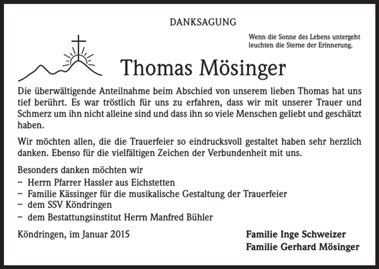 <p>DANKSAGUNG<br />Wenn die Sonne des Lebens untergeht<br />leuchten die Sterne der Erinnerung.</p><p>Thomas Mösinger<br />Die überwältigende Anteilnahme beim Abschied von unserem lieben Thomas hat uns<br />tief berührt. Es war tröstlich für uns zu erfahren, dass wir mit unserer Trauer und<br />Schmerz um ihn nicht alleine sind und dass ihn so viele Menschen geliebt und geschätzt<br />haben.<br />Wir möchten allen, die die Trauerfeier so eindrucksvoll gestaltet haben sehr herzlich<br />danken. Ebenso für die vielfältigen Zeichen der Verbundenheit mit uns.<br />Besonders danken möchten wir<br />– Herrn Pfarrer Hassler aus Eichstetten<br />– Familie Kässinger für die musikalische Gestaltung der Trauerfeier<br />– dem SSV Köndringen<br />– dem Bestattungsinstitut Herrn Manfred Bühler<br />Köndringen, im Januar 2015</p><p>Familie Inge Schweizer<br />Familie Gerhard Mösinger</p>