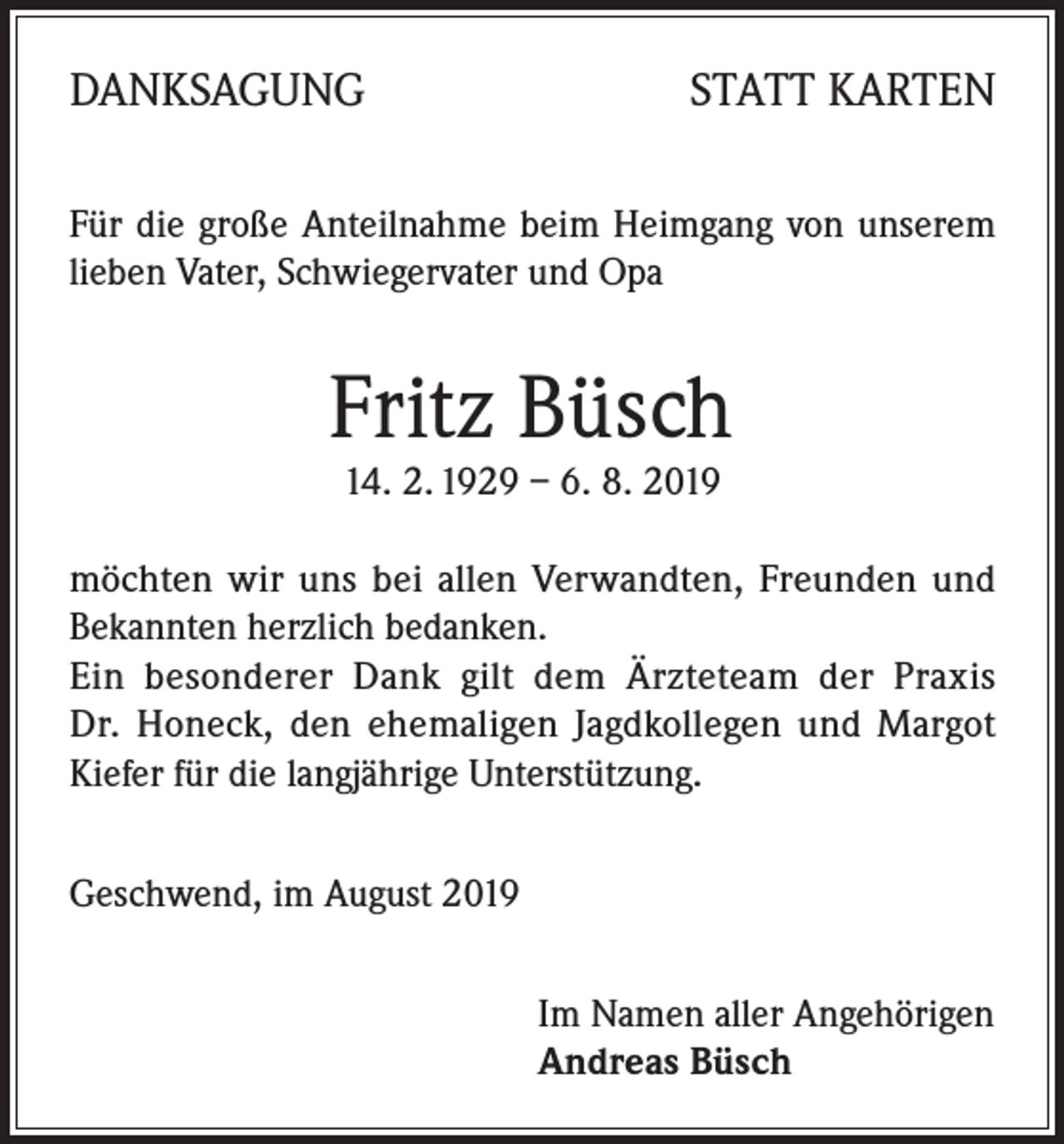 <p>DANKSAGUNG</p><p>STATT KARTEN</p><p>Für die große Anteilnahme beim Heimgang von unserem<br />lieben Vater, Schwiegervater und Opa</p><p>Fritz Büsch<br />14. 2. 1929 – 6. 8. 2019</p><p>möchten wir uns bei allen Verwandten, Freunden und<br />Bekannten herzlich bedanken.</p><p>Ein besonderer Dank gilt dem Ärzteteam der Praxis<br />Dr. Honeck, den ehemaligen Jagdkollegen und Margot<br />Kiefer für die langjährige Unterstützung.<br />Geschwend, im August 2019<br />Im Namen aller Angehörigen<br />Andreas Büsch</p>