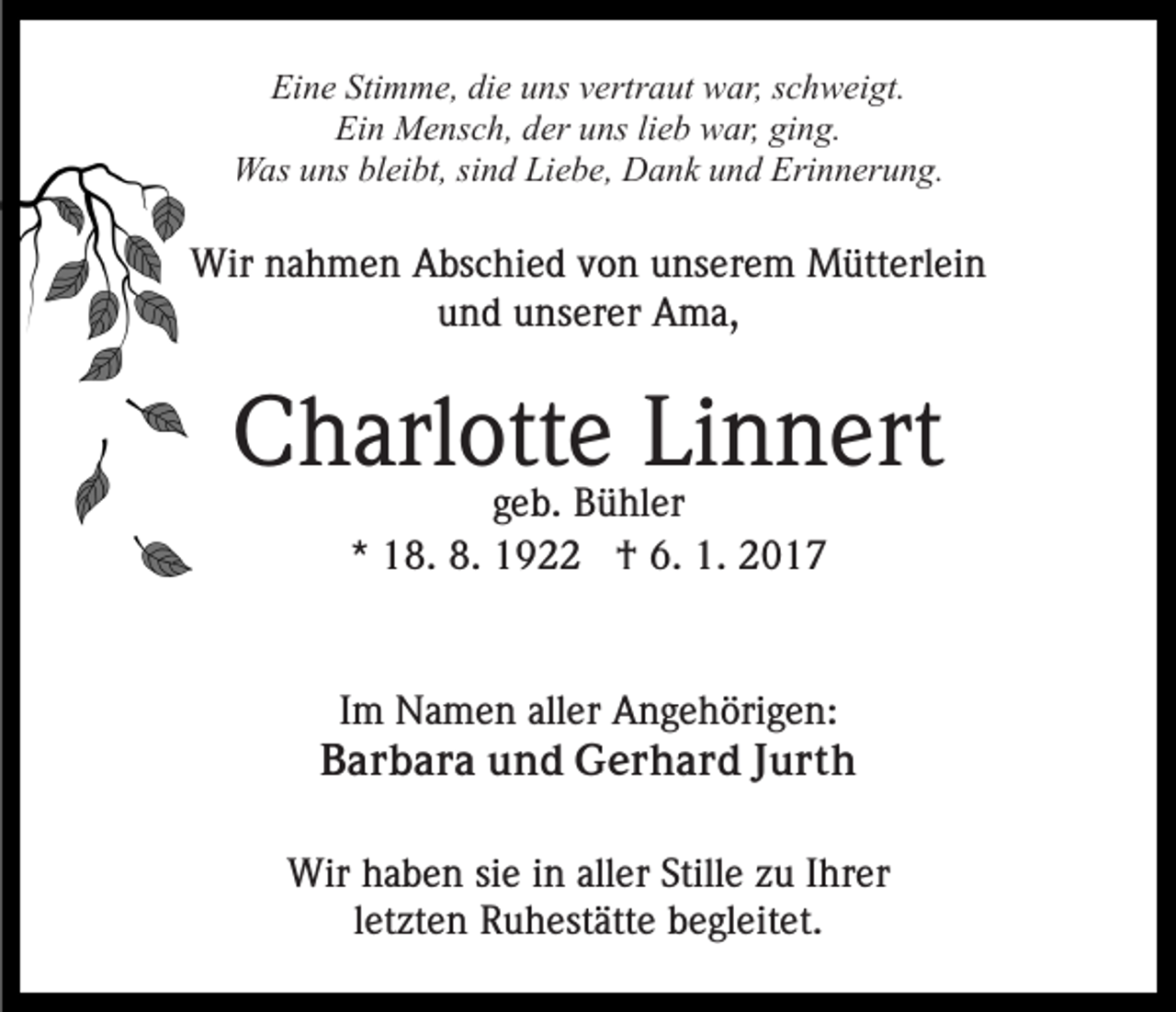<p>Eine Stimme, die uns vertraut war, schweigt.<br />Ein Mensch, der uns lieb war, ging.<br />Was uns bleibt, sind Liebe, Dank und Erinnerung.</p><p>Wir nahmen Abschied von unserem Mütterlein<br />und unserer Ama,</p><p>Charlotte Linnert<br />geb. Bühler<br />* 18. 8. 1922 † 6. 1. 2017</p><p>Im Namen aller Angehörigen:<br />Barbara und Gerhard Jurth<br />Wir haben sie in aller Stille zu Ihrer<br />letzten Ruhestätte begleitet.</p>