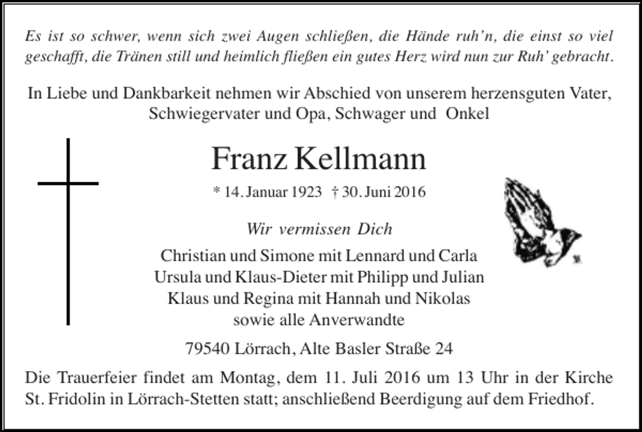 <p>Es ist so schwer, wenn sich zwei Augen schließen, die Hände ruh’n, die einst so viel<br />geschafft, die Tränen still und heimlich fließen ein gutes Herz wird nun zur Ruh’ gebracht.</p><p>In Liebe und Dankbarkeit nehmen wir Abschied von unserem herzensguten Vater,<br />Schwiegervater und Opa, Schwager und Onkel</p><p>Franz Kellmann<br />* 14. Januar 1923 † 30. Juni 2016</p><p>Wir vermissen Dich<br />Christian und Simone mit Lennard und Carla<br />Ursula und Klaus-Dieter mit Philipp und Julian<br />Klaus und Regina mit Hannah und Nikolas<br />sowie alle Anverwandte<br />79540 Lörrach, Alte Basler Straße 24<br />Die Trauerfeier findet am Montag, dem 11. Juli 2016 um 13 Uhr in der Kirche<br />St. Fridolin in Lörrach-Stetten statt; anschließend Beerdigung auf dem Friedhof.</p>